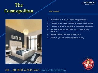 The
Cosmopolitan Unit Features
Call :- +91 98 20 57 5619, Visit :- www.igotmydeal.com
1. Double bed in studio & 1 bedroom apartments
2. 1 double bed & 2 single beds in 2 bedroom apartments
3. 2 double beds & 2 single beds in 3 bedroom apartments
4. Bed sheets, pillows and bed covers in appropriate
portions
5. Bedside table with drawer and Curtains
6. Couch in 1,2 & 3 bedroom apartments only
 