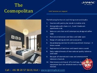 The
Cosmopolitan Unit Services on request
Call :- +91 98 20 57 5619, Visit :- www.igotmydeal.com
The following furniture in each living room and studio:
1. Counter with pantry, bar stools in studios only
2. Dining table with chairs in 1, 2 and 3 bedroom
apartments only
3. Settee or arm chair and Contemporary designed coffee
table
4. Flat screen television and Glass and table ware
5. Range of cooking utensils and accessories
6. Housekeeping services for entire apartment cleanup – 3
times a week
7. Replacement of bed linen and towels twice a week
8. Daily replenishments of international quality toiletries
and towel
9. Bouquet of international news and entertainment
television channels
10. Maintenance and repair of furnishings, fixtures and
equipment (but not refurbishment or replacement
thereof)
 