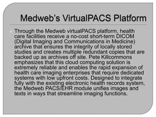  Through the Medweb virtualPACS platform, health
care facilities receive a no-cost short-term DICOM
(Digital Imaging and ...
