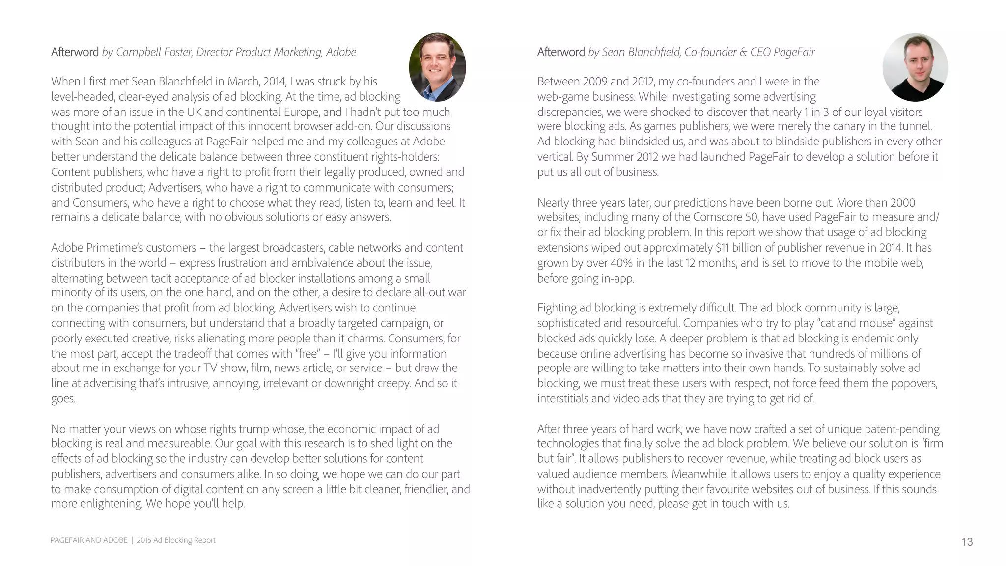 Afterword by Sean Blanchfield, Co-founder & CEO PageFair
Between 2009 and 2012, my co-founders and I were in the
web-game business. While investigating some advertising
discrepancies, we were shocked to discover that nearly 1 in 3 of our loyal visitors
were blocking ads. As games publishers, we were merely the canary in the tunnel.
Ad blocking had blindsided us, and was about to blindside publishers in every other
vertical. By Summer 2012 we had launched PageFair to develop a solution before it
put us all out of business.
Nearly three years later, our predictions have been borne out. More than 2000
websites, including many of the Comscore 50, have used PageFair to measure and/
or fix their ad blocking problem. In this report we show that usage of ad blocking
extensions wiped out approximately $11 billion of publisher revenue in 2014. It has
grown by over 40% in the last 12 months, and is set to move to the mobile web,
before going in-app.
Fighting ad blocking is extremely diﬃcult. The ad block community is large,
sophisticated and resourceful. Companies who try to play “cat and mouse” against
blocked ads quickly lose. A deeper problem is that ad blocking is endemic only
because online advertising has become so invasive that hundreds of millions of
people are willing to take matters into their own hands. To sustainably solve ad
blocking, we must treat these users with respect, not force feed them the popovers,
interstitials and video ads that they are trying to get rid of.
After three years of hard work, we have now crafted a set of unique patent-pending
technologies that finally solve the ad block problem. We believe our solution is “firm
but fair”. It allows publishers to recover revenue, while treating ad block users as
valued audience members. Meanwhile, it allows users to enjoy a quality experience
without inadvertently putting their favourite websites out of business. If this sounds
like a solution you need, please get in touch with us.
Afterword by Campbell Foster, Director Product Marketing, Adobe
When I first met Sean Blanchfield in March, 2014, I was struck by his
level-headed, clear-eyed analysis of ad blocking. At the time, ad blocking
was more of an issue in the UK and continental Europe, and I hadn’t put too much
thought into the potential impact of this innocent browser add-on. Our discussions
with Sean and his colleagues at PageFair helped me and my colleagues at Adobe
better understand the delicate balance between three constituent rights-holders:
Content publishers, who have a right to profit from their legally produced, owned and
distributed product; Advertisers, who have a right to communicate with consumers;
and Consumers, who have a right to choose what they read, listen to, learn and feel. It
remains a delicate balance, with no obvious solutions or easy answers.
Adobe Primetime’s customers – the largest broadcasters, cable networks and content
distributors in the world – express frustration and ambivalence about the issue,
alternating between tacit acceptance of ad blocker installations among a small
minority of its users, on the one hand, and on the other, a desire to declare all-out war
on the companies that profit from ad blocking. Advertisers wish to continue
connecting with consumers, but understand that a broadly targeted campaign, or
poorly executed creative, risks alienating more people than it charms. Consumers, for
the most part, accept the tradeoﬀ that comes with “free” – I’ll give you information
about me in exchange for your TV show, film, news article, or service – but draw the
line at advertising that’s intrusive, annoying, irrelevant or downright creepy. And so it
goes.
No matter your views on whose rights trump whose, the economic impact of ad
blocking is real and measureable. Our goal with this research is to shed light on the
eﬀects of ad blocking so the industry can develop better solutions for content
publishers, advertisers and consumers alike. In so doing, we hope we can do our part
to make consumption of digital content on any screen a little bit cleaner, friendlier, and
more enlightening. We hope you’ll help.
PAGEFAIR AND ADOBE | 2015 Ad Blocking Report 13
 
