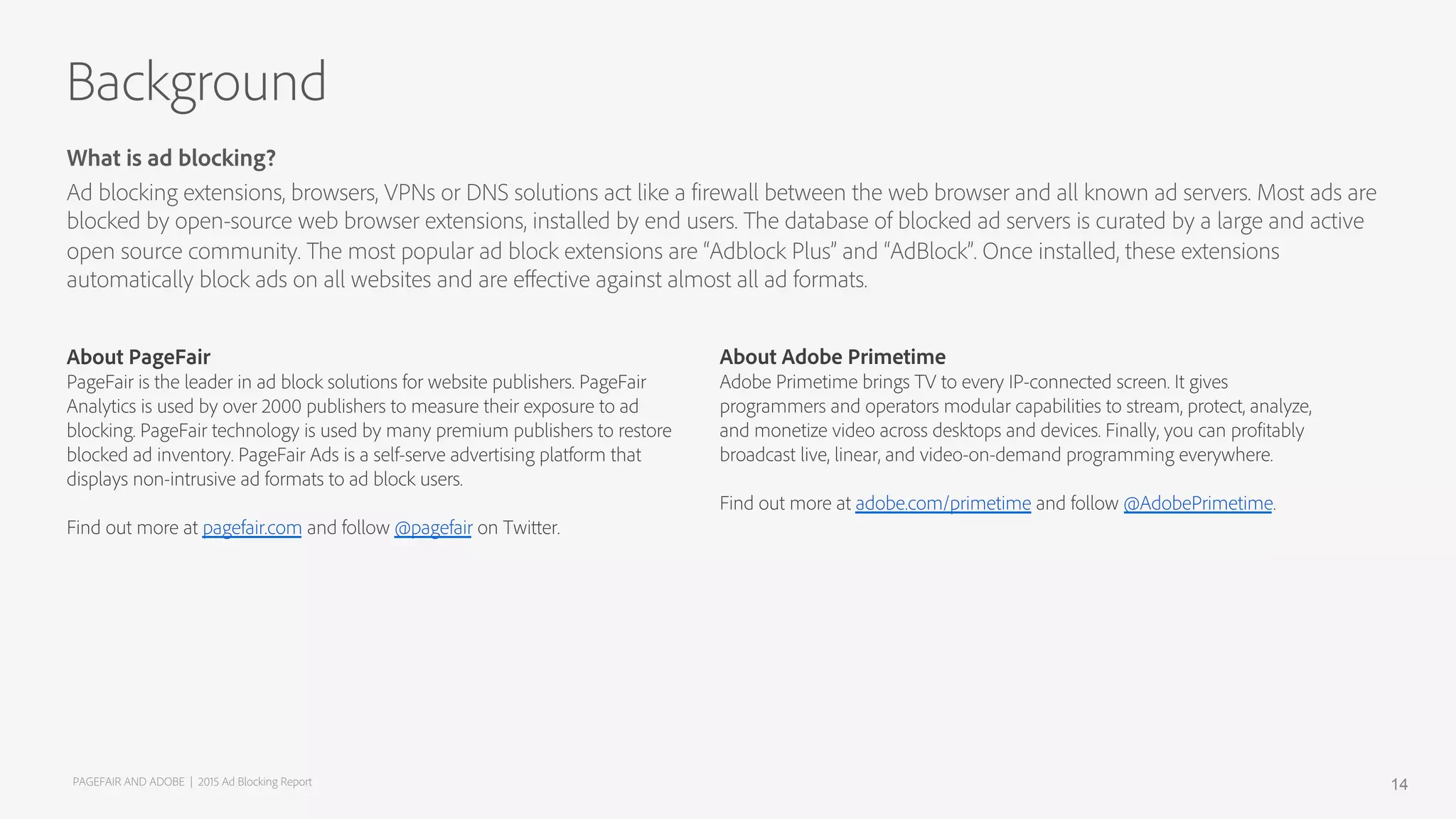 About PageFair
PageFair is the leader in ad block solutions for website publishers. PageFair
Analytics is used by over 2000 publishers to measure their exposure to ad
blocking. PageFair technology is used by many premium publishers to restore
blocked ad inventory. PageFair Ads is a self-serve advertising platform that
displays non-intrusive ad formats to ad block users.
Find out more at pagefair.com and follow @pagefair on Twitter.
What is ad blocking?
Ad blocking extensions, browsers, VPNs or DNS solutions act like a firewall between the web browser and all known ad servers. Most ads are
blocked by open-source web browser extensions, installed by end users. The database of blocked ad servers is curated by a large and active
open source community. The most popular ad block extensions are “Adblock Plus” and “AdBlock”. Once installed, these extensions
automatically block ads on all websites and are eﬀective against almost all ad formats.
Background
About Adobe Primetime
Adobe Primetime brings TV to every IP-connected screen. It gives
programmers and operators modular capabilities to stream, protect, analyze,
and monetize video across desktops and devices. Finally, you can profitably
broadcast live, linear, and video-on-demand programming everywhere.
Find out more at adobe.com/primetime and follow @AdobePrimetime.
PAGEFAIR AND ADOBE | 2015 Ad Blocking Report 14
 