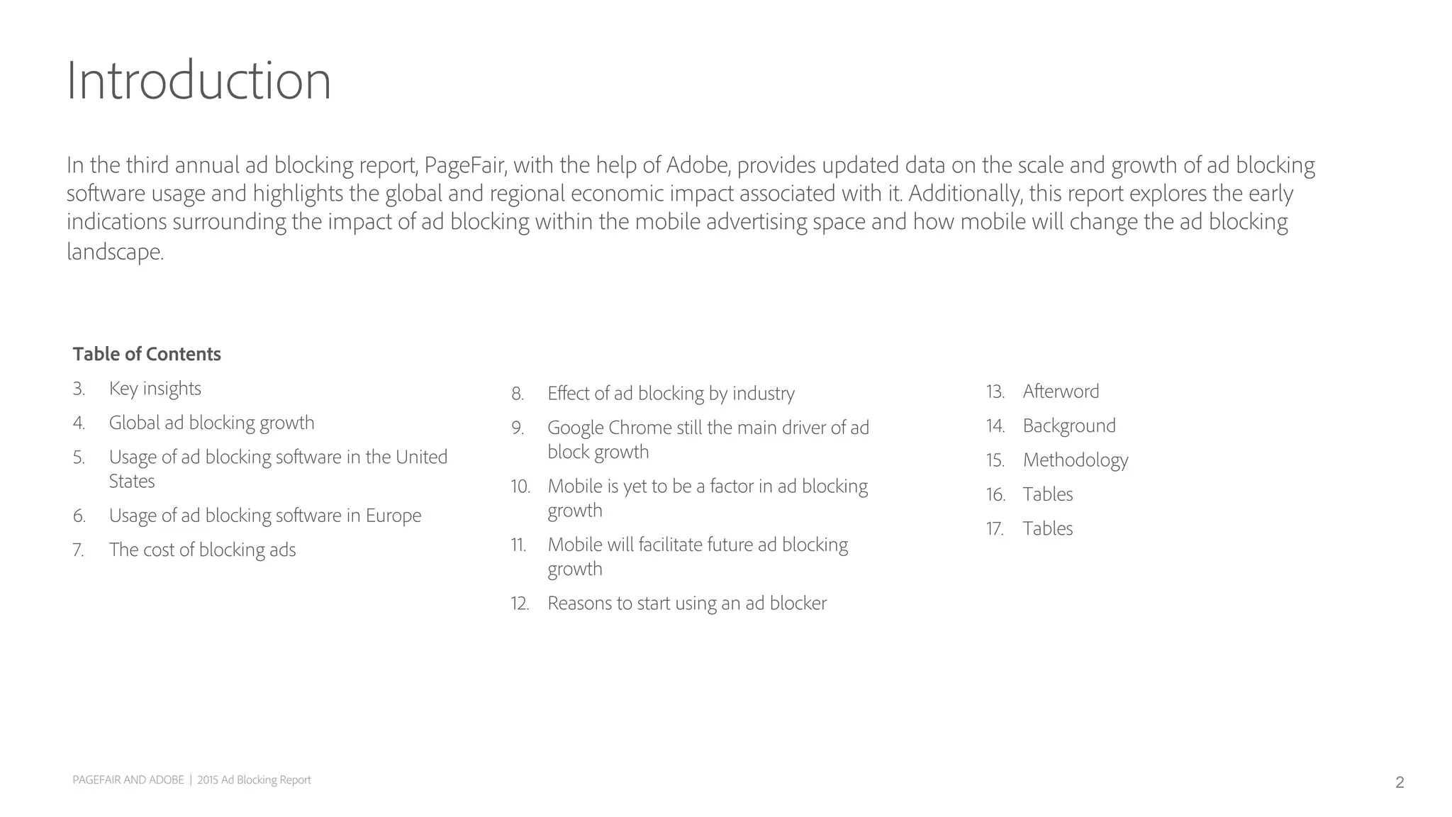 In the third annual ad blocking report, PageFair, with the help of Adobe, provides updated data on the scale and growth of ad blocking
software usage and highlights the global and regional economic impact associated with it. Additionally, this report explores the early
indications surrounding the impact of ad blocking within the mobile advertising space and how mobile will change the ad blocking
landscape.
Introduction
PAGEFAIR AND ADOBE | 2015 Ad Blocking Report
Table of Contents
3.  Key insights
4.  Global ad blocking growth
5.  Usage of ad blocking software in the United
States
6.  Usage of ad blocking software in Europe
7.  The cost of blocking ads
8.  Eﬀect of ad blocking by industry
9.  Google Chrome still the main driver of ad
block growth
10.  Mobile is yet to be a factor in ad blocking
growth
11.  Mobile will facilitate future ad blocking
growth
12.  Reasons to start using an ad blocker
2
13.  Afterword
14.  Background
15.  Methodology
16.  Tables
17.  Tables
 
