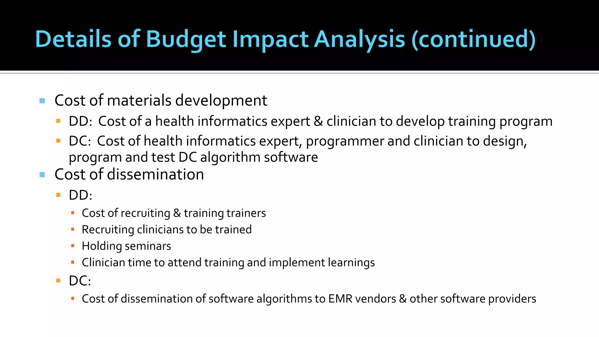  Cost of materials development
 DD: Cost of a health informatics expert & clinician to develop training program
 DC: Cost of health informatics expert, programmer and clinician to design,
program and test DC algorithm software
 Cost of dissemination
 DD:
▪ Cost of recruiting & training trainers
▪ Recruiting clinicians to be trained
▪ Holding seminars
▪ Clinician time to attend training and implement learnings
 DC:
▪ Cost of dissemination of software algorithms to EMR vendors & other software providers
 