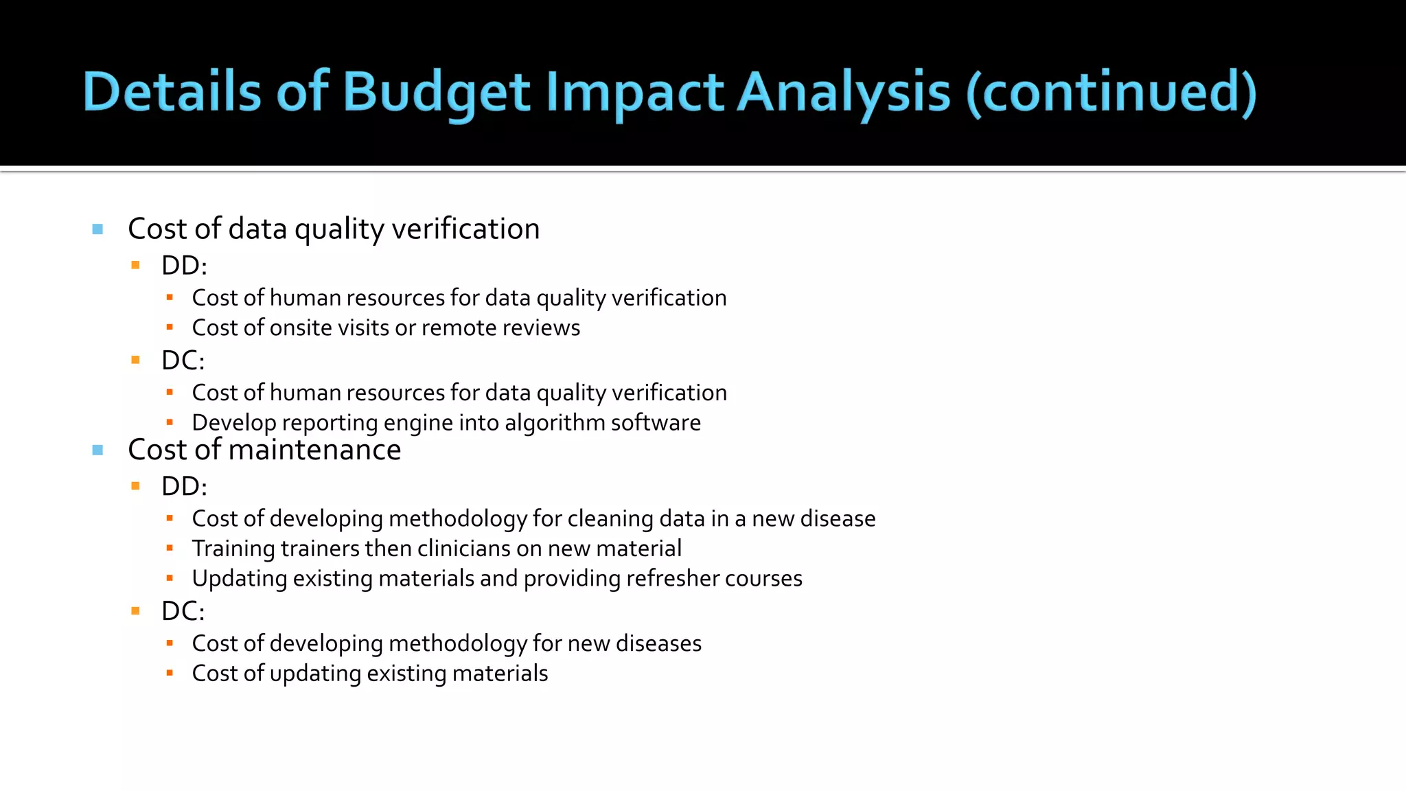  Cost of data quality verification
 DD:
▪ Cost of human resources for data quality verification
▪ Cost of onsite visits or remote reviews
 DC:
▪ Cost of human resources for data quality verification
▪ Develop reporting engine into algorithm software
 Cost of maintenance
 DD:
▪ Cost of developing methodology for cleaning data in a new disease
▪ Training trainers then clinicians on new material
▪ Updating existing materials and providing refresher courses
 DC:
▪ Cost of developing methodology for new diseases
▪ Cost of updating existing materials
 