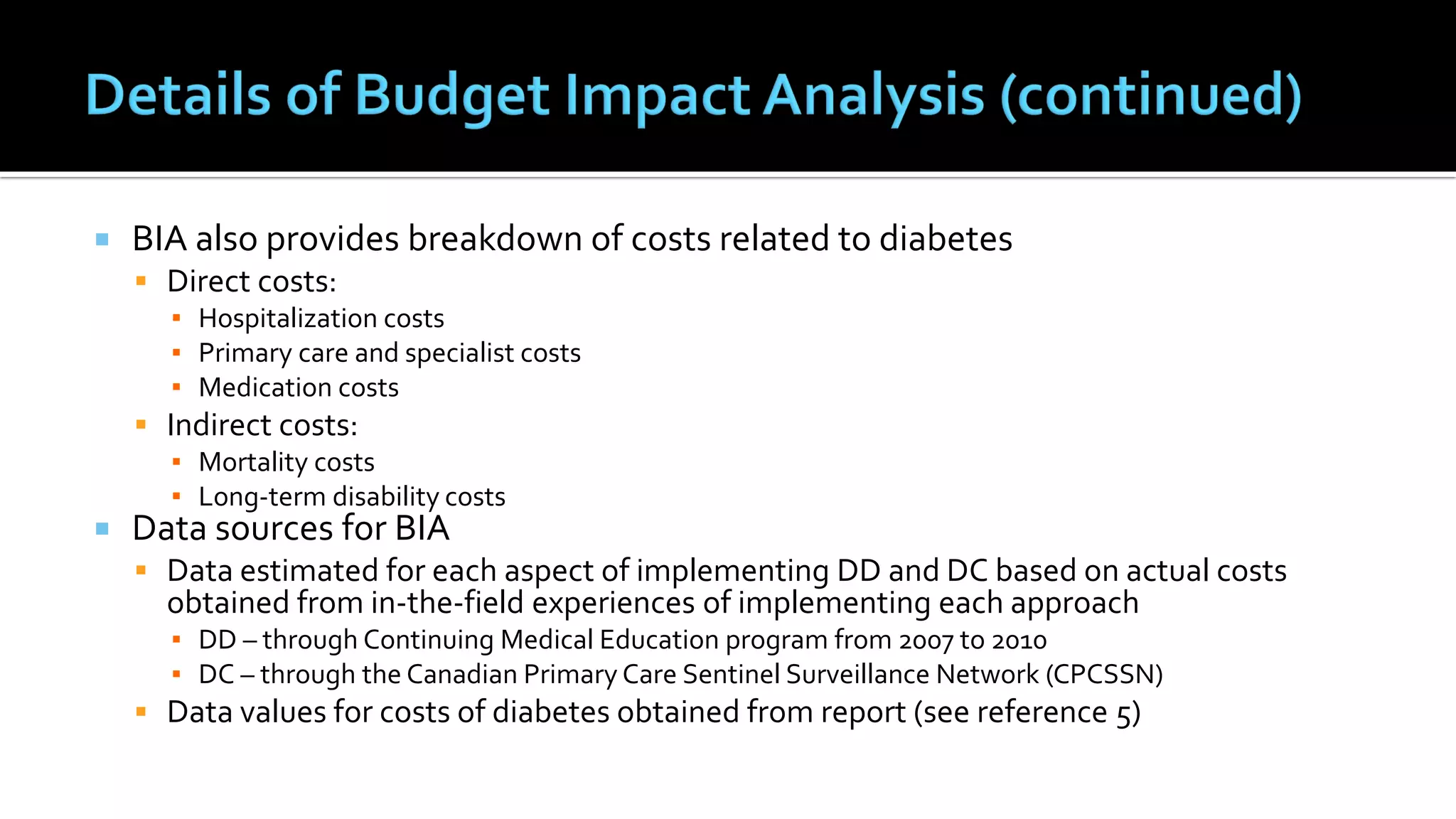  BIA also provides breakdown of costs related to diabetes
 Direct costs:
▪ Hospitalization costs
▪ Primary care and specialist costs
▪ Medication costs
 Indirect costs:
▪ Mortality costs
▪ Long-term disability costs
 Data sources for BIA
 Data estimated for each aspect of implementing DD and DC based on actual costs
obtained from in-the-field experiences of implementing each approach
▪ DD – through Continuing Medical Education program from 2007 to 2010
▪ DC – through the Canadian Primary Care Sentinel Surveillance Network (CPCSSN)
 Data values for costs of diabetes obtained from report (see reference 5)
 