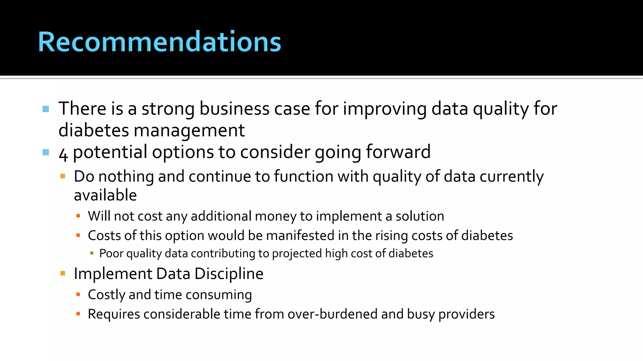  There is a strong business case for improving data quality for
diabetes management
 4 potential options to consider going forward
 Do nothing and continue to function with quality of data currently
available
▪ Will not cost any additional money to implement a solution
▪ Costs of this option would be manifested in the rising costs of diabetes
▪ Poor quality data contributing to projected high cost of diabetes
 Implement Data Discipline
▪ Costly and time consuming
▪ Requires considerable time from over-burdened and busy providers
 