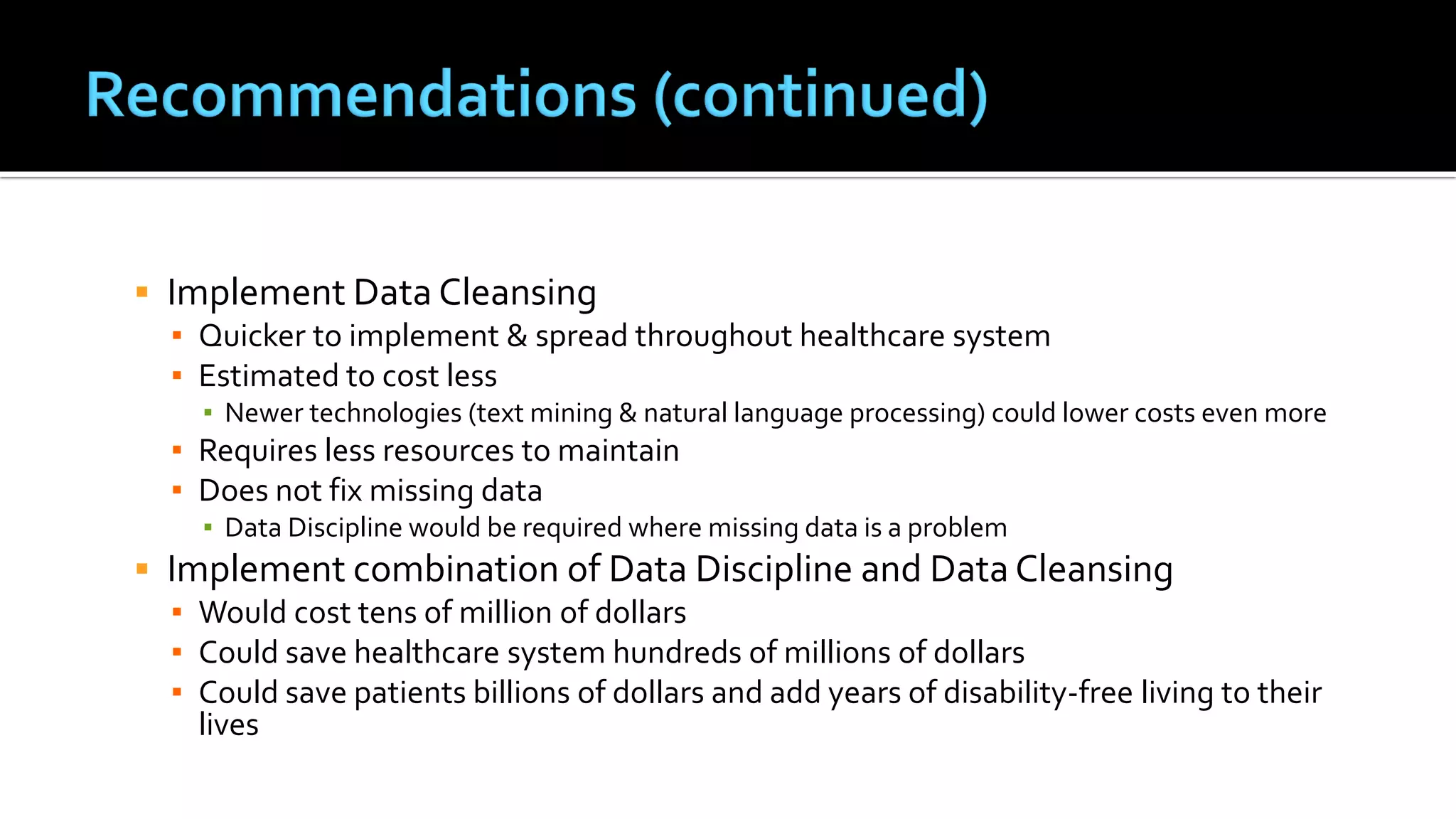  Implement Data Cleansing
▪ Quicker to implement & spread throughout healthcare system
▪ Estimated to cost less
▪ Newer technologies (text mining & natural language processing) could lower costs even more
▪ Requires less resources to maintain
▪ Does not fix missing data
▪ Data Discipline would be required where missing data is a problem
 Implement combination of Data Discipline and Data Cleansing
▪ Would cost tens of million of dollars
▪ Could save healthcare system hundreds of millions of dollars
▪ Could save patients billions of dollars and add years of disability-free living to their
lives
 