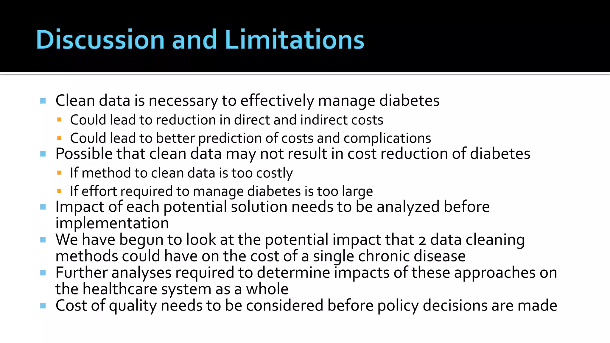  Clean data is necessary to effectively manage diabetes
 Could lead to reduction in direct and indirect costs
 Could lead to better prediction of costs and complications
 Possible that clean data may not result in cost reduction of diabetes
 If method to clean data is too costly
 If effort required to manage diabetes is too large
 Impact of each potential solution needs to be analyzed before
implementation
 We have begun to look at the potential impact that 2 data cleaning
methods could have on the cost of a single chronic disease
 Further analyses required to determine impacts of these approaches on
the healthcare system as a whole
 Cost of quality needs to be considered before policy decisions are made
 