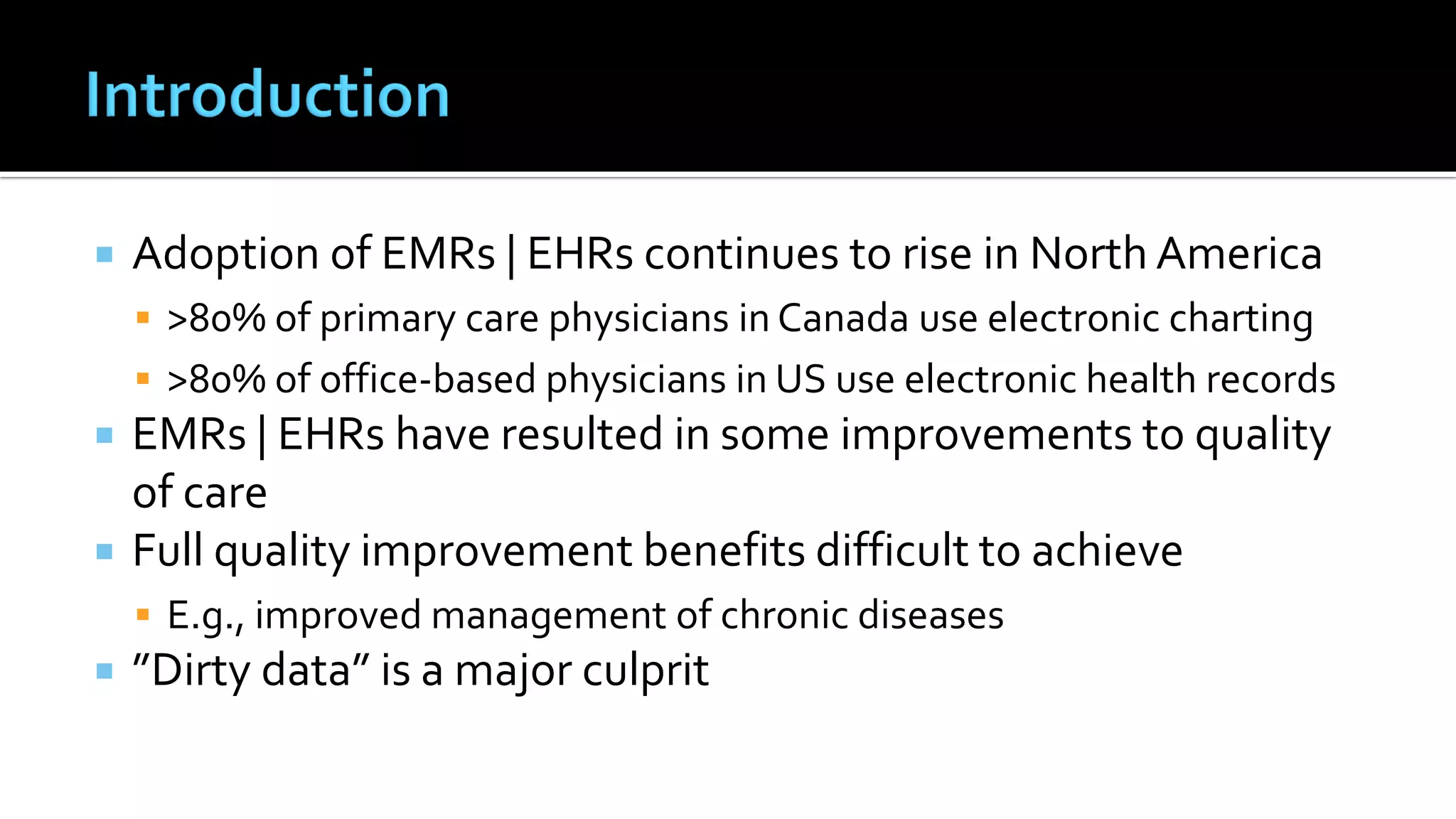  Adoption of EMRs | EHRs continues to rise in North America
 >80% of primary care physicians in Canada use electronic charting
 >80% of office-based physicians in US use electronic health records
 EMRs | EHRs have resulted in some improvements to quality
of care
 Full quality improvement benefits difficult to achieve
 E.g., improved management of chronic diseases
 ”Dirty data” is a major culprit
 