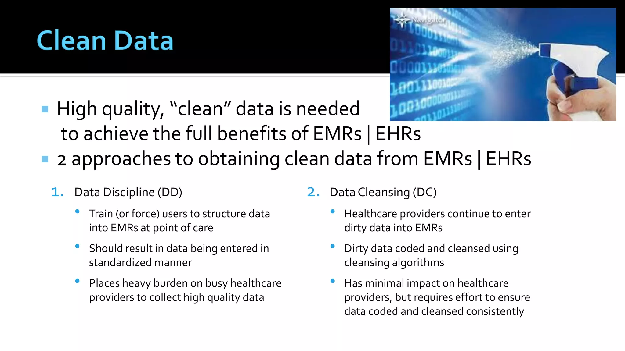  High quality, “clean” data is needed
to achieve the full benefits of EMRs | EHRs
 2 approaches to obtaining clean data from EMRs | EHRs
1. Data Discipline (DD)
• Train (or force) users to structure data
into EMRs at point of care
• Should result in data being entered in
standardized manner
• Places heavy burden on busy healthcare
providers to collect high quality data
2. Data Cleansing (DC)
• Healthcare providers continue to enter
dirty data into EMRs
• Dirty data coded and cleansed using
cleansing algorithms
• Has minimal impact on healthcare
providers, but requires effort to ensure
data coded and cleansed consistently
 