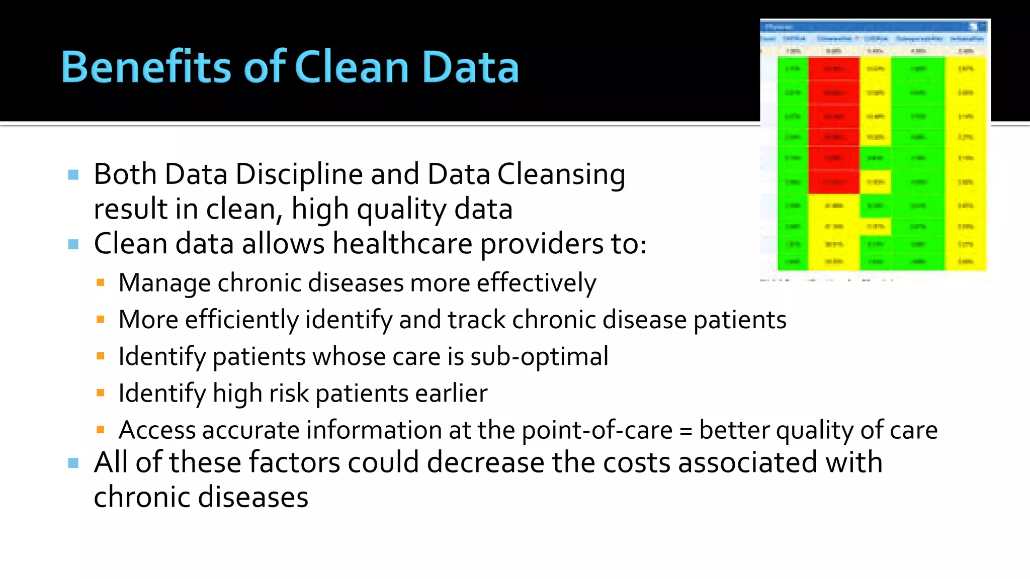  Both Data Discipline and Data Cleansing
result in clean, high quality data
 Clean data allows healthcare providers to:
 Manage chronic diseases more effectively
 More efficiently identify and track chronic disease patients
 Identify patients whose care is sub-optimal
 Identify high risk patients earlier
 Access accurate information at the point-of-care = better quality of care
 All of these factors could decrease the costs associated with
chronic diseases
 