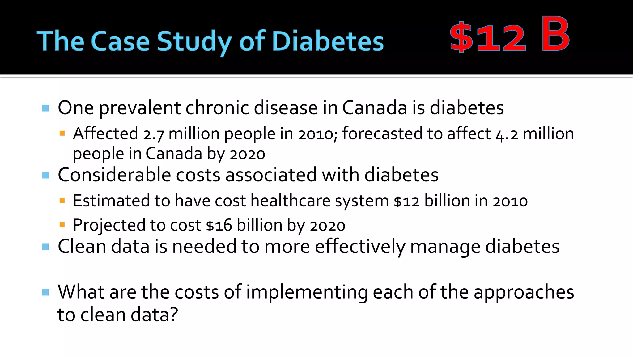  One prevalent chronic disease in Canada is diabetes
 Affected 2.7 million people in 2010; forecasted to affect 4.2 million
people in Canada by 2020
 Considerable costs associated with diabetes
 Estimated to have cost healthcare system $12 billion in 2010
 Projected to cost $16 billion by 2020
 Clean data is needed to more effectively manage diabetes
 What are the costs of implementing each of the approaches
to clean data?
 