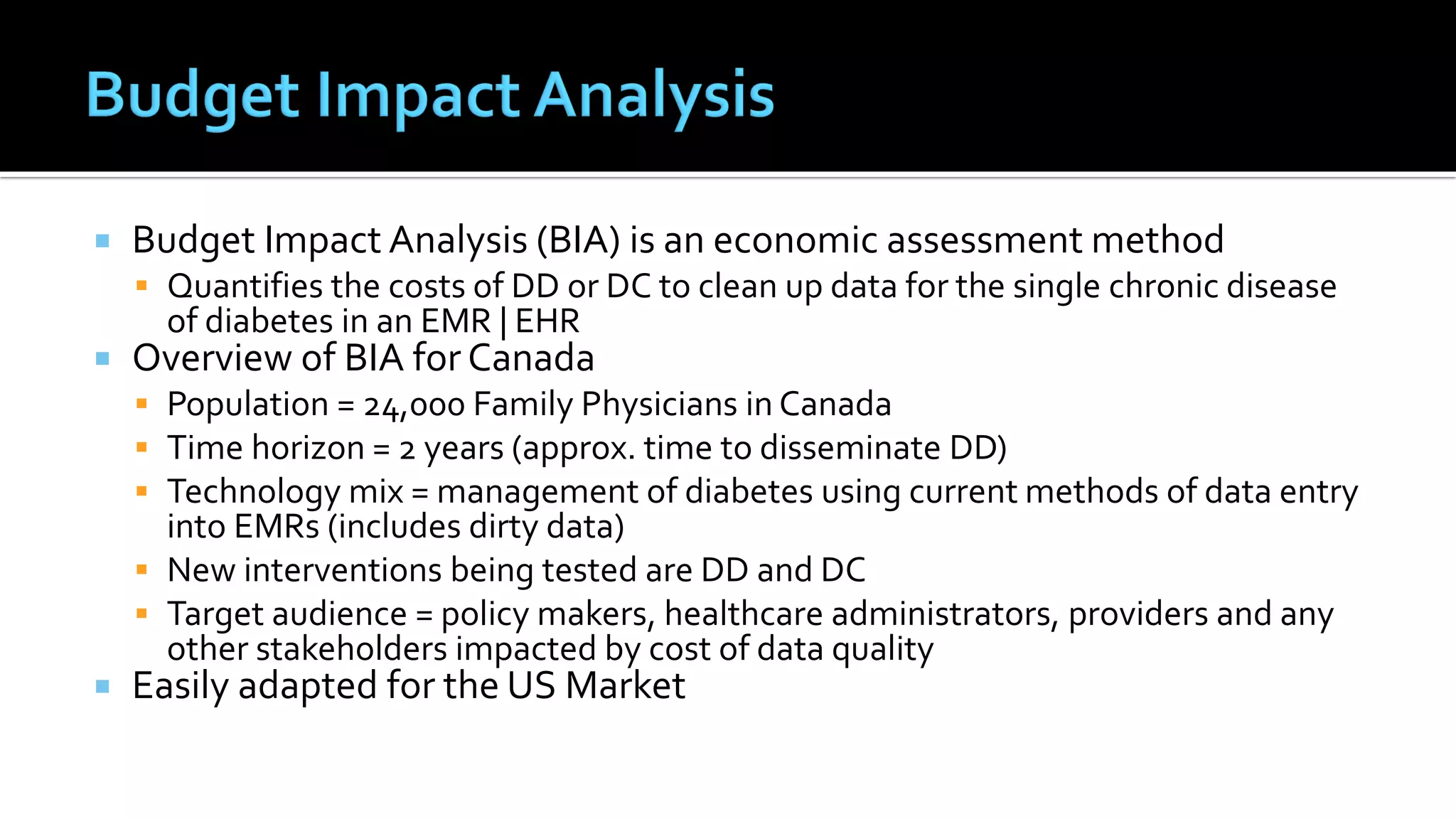  Budget Impact Analysis (BIA) is an economic assessment method
 Quantifies the costs of DD or DC to clean up data for the single chronic disease
of diabetes in an EMR | EHR
 Overview of BIA for Canada
 Population = 24,000 Family Physicians in Canada
 Time horizon = 2 years (approx. time to disseminate DD)
 Technology mix = management of diabetes using current methods of data entry
into EMRs (includes dirty data)
 New interventions being tested are DD and DC
 Target audience = policy makers, healthcare administrators, providers and any
other stakeholders impacted by cost of data quality
 Easily adapted for the US Market
 