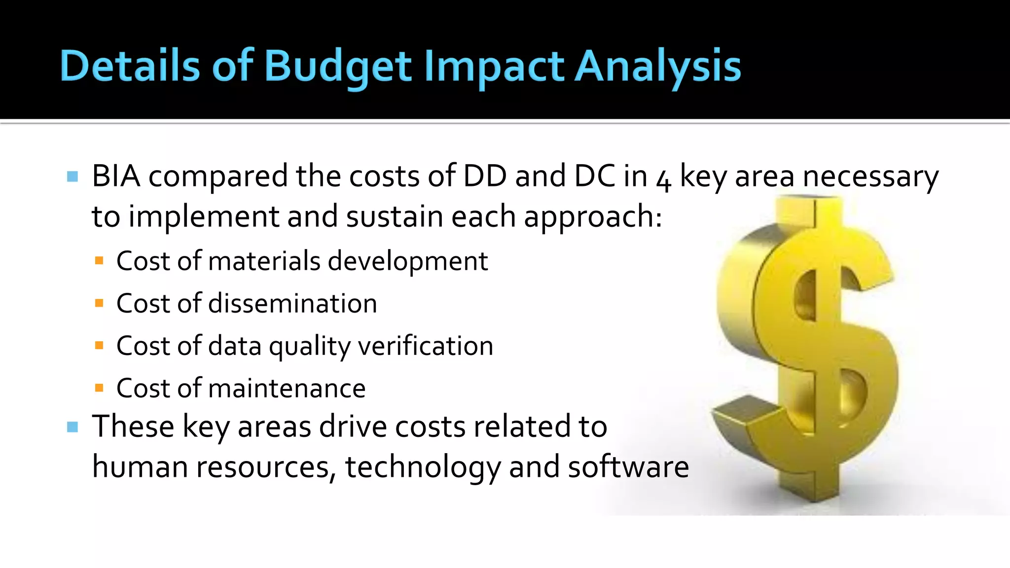  BIA compared the costs of DD and DC in 4 key area necessary
to implement and sustain each approach:
 Cost of materials development
 Cost of dissemination
 Cost of data quality verification
 Cost of maintenance
 These key areas drive costs related to
human resources, technology and software
 