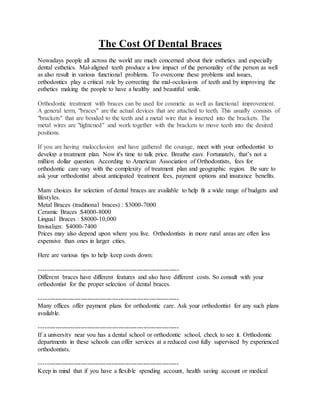 The Cost Of Dental Braces
Nowadays people all across the world are much concerned about their esthetics and especially
dental esthetics. Mal-aligned teeth produce a low impact of the personality of the person as well
as also result in various functional problems. To overcome these problems and issues,
orthodontics play a critical role by correcting the mal-occlusions of teeth and by improving the
esthetics making the people to have a healthy and beautiful smile.
Orthodontic treatment with braces can be used for cosmetic as well as functional improvement.
A general term, "braces" are the actual devices that are attached to teeth. This usually consists of
"brackets" that are bonded to the teeth and a metal wire that is inserted into the brackets. The
metal wires are "tightened" and work together with the brackets to move teeth into the desired
positions.
If you are having malocclusion and have gathered the courage, meet with your orthodontist to
develop a treatment plan. Now it's time to talk price. Breathe easy. Fortunately, that’s not a
million dollar question. According to American Association of Orthodontists, fees for
orthodontic care vary with the complexity of treatment plan and geographic region. Be sure to
ask your orthodontist about anticipated treatment fees, payment options and insurance benefits.
Many choices for selection of dental braces are available to help fit a wide range of budgets and
lifestyles.
Metal Braces (traditional braces) : $3000-7000
Ceramic Braces :$4000-8000
Lingual Braces : $8000-10,000
Invisalign: $4000-7400
Prices may also depend upon where you live. Orthodontists in more rural areas are often less
expensive than ones in larger cities.
Here are various tips to help keep costs down:
-------------------------------------------------------------------
Different braces have different features and also have different costs. So consult with your
orthodontist for the proper selection of dental braces.
-------------------------------------------------------------------
Many offices offer payment plans for orthodontic care. Ask your orthodontist for any such plans
available.
-------------------------------------------------------------------
If a university near you has a dental school or orthodontic school, check to see it. Orthodontic
departments in these schools can offer services at a reduced cost fully supervised by experienced
orthodontists.
-------------------------------------------------------------------
Keep in mind that if you have a flexible spending account, health saving account or medical
 