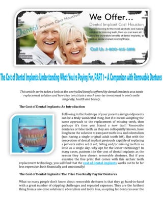 This article series takes a look at the unrivalled benefits offered by dental implants as a tooth
  replacement solution and how they constitute a much smarter investment in one’s smile
                                  longevity, health and beauty.

The Cost of Dental Implants: An Introduction

                                 Following in the footsteps of your parents and grandparents
                                 can be a truly wonderful thing, but if it means adopting the
                                 same approach to the replacement of missing teeth, then
                                 perhaps it’s time you blazed a new trail! Removable
                                 dentures or false teeth, as they are colloquially known, have
                                 long been the solution to rampant tooth loss and edentulism
                                 (not having a single original adult tooth left). But with the
                                 conception of dental implant protocols capable of replacing
                                 a patients entire set of old, failing and/or missing teeth in as
                                 little as a single day, why opt for the lesser technology? In
                                 many cases, patients cite the cost of dental implants as the
                                 reason they have chosen removable dentures. But if you
                                 examine the fine print that comes with this archaic teeth
replacement technology, you will find that the cost of dental implants works out to be far
less expensive, both financially and emotionally!

The Cost of Dental Implants: The Price You Really Pay for Dentures

What so many people don’t know about removable dentures is that they go hand-in-hand
with a great number of crippling challenges and repeated expenses. They are the furthest
thing from a one-time solution to edentulism and tooth loss, so opting for dentures over the
 
