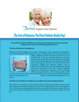 This article lists all the additional costs and expenses patients wearing removable
                  dentures have to pay, in both the long and short term.

The Cost of Dentures: Introduction

Perhaps a patient’s biggest concern when considering a tooth replacement technology is
cost. Dental implants, while offering the most sophisticated and long term solution to
                                  single, multiple and total tooth loss, are known to be at
                                  the high end of the cost spectrum. However, what few
                                  patients know is that older, more traditional technologies,
                                  such as removable dentures end up costing the same if not
                                  more in the long run. And this is as a result of the need for
                                  restoration, refitting and repeated expenses such as
                                  adhesives, anesthetic gels and cleaning agents. By making
                                  that initial investment in the cost of dental implants,
                                  patients are ensuring the longevity of their oral health
                                  while securing themselves a much better quality of life.
So, if you are in need of a new set of teeth, perhaps it’s time you were asked the question:
do you understand the real cost of dentures? And is it the smartest investment you can
make?

The Real Cost of Dentures: Adhesives, Anesthetic Gels and Cleaning Products

The initial cost of dentures can be as little as $250. That seems like a paltry amount to pay
when compared with dental implants, but these three digits belie the true cost of dentures.
The toll this archaic technology takes not only on your wallet, but on your quality of life can
prove to be quite devastating. First of all, the cost of dentures will always include the need
for:
 