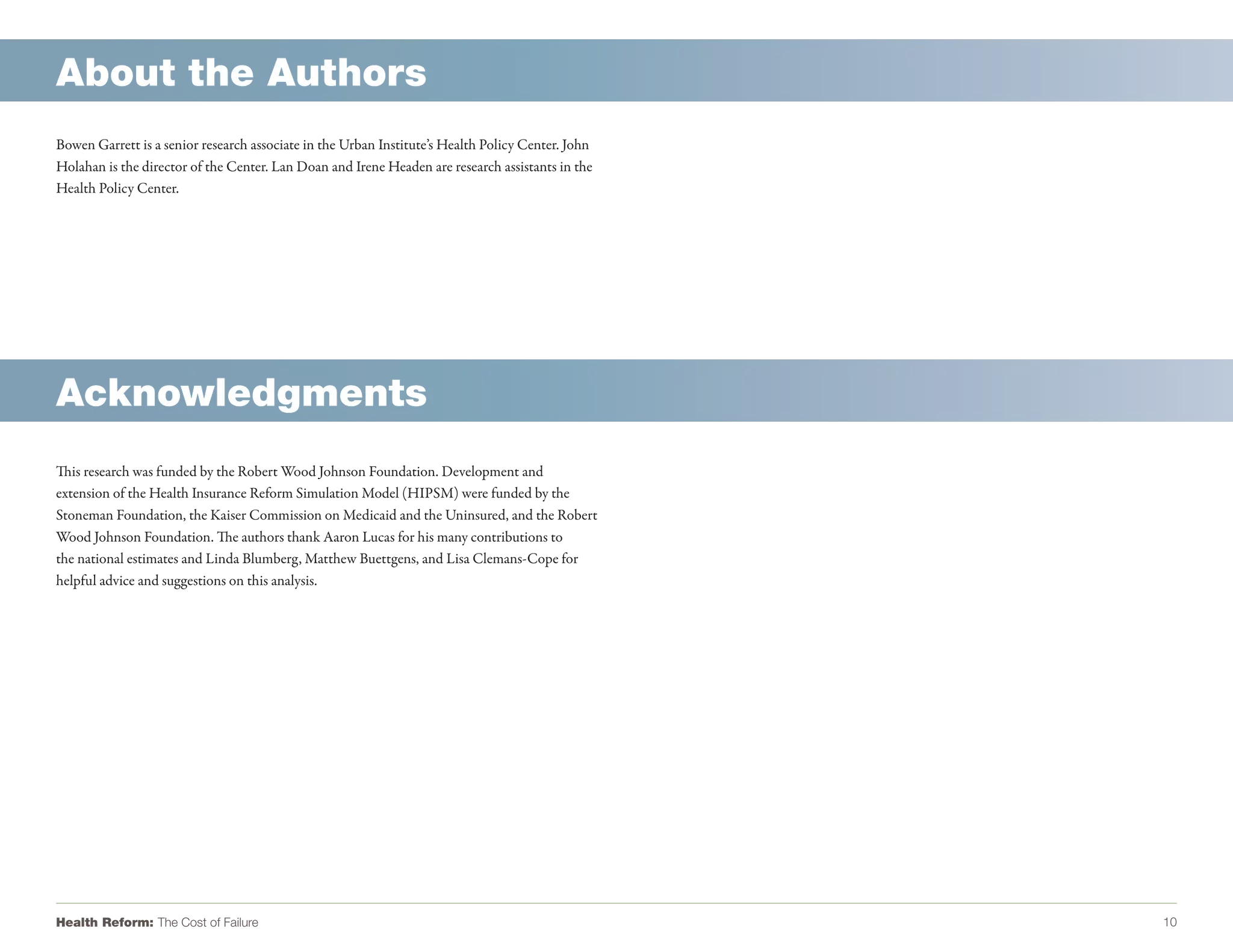 About the Authors
Bowen Garrett is a senior research associate in the Urban Institute’s Health Policy Center. John
Holahan is the director of the Center. Lan Doan and Irene Headen are research assistants in the
Health Policy Center.




Acknowledgments
This research was funded by the Robert Wood Johnson Foundation. Development and
extension of the Health Insurance Reform Simulation Model (HIPSM) were funded by the
Stoneman Foundation, the Kaiser Commission on Medicaid and the Uninsured, and the Robert
Wood Johnson Foundation. The authors thank Aaron Lucas for his many contributions to
the national estimates and Linda Blumberg, Matthew Buettgens, and Lisa Clemans-Cope for
helpful advice and suggestions on this analysis.




Health Reform: The Cost of Failure                                                                 10
 