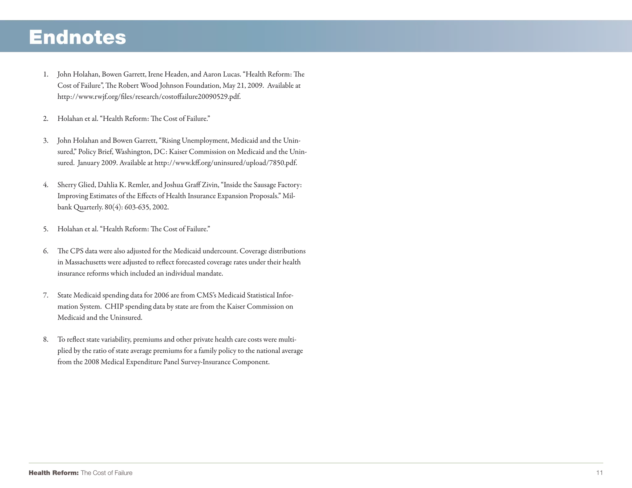 Endnotes
    1.   John Holahan, Bowen Garrett, Irene Headen, and Aaron Lucas. “Health Reform: The
         Cost of Failure”, The Robert Wood Johnson Foundation, May 21, 2009. Available at
         http://www.rwjf.org/files/research/costoffailure20090529.pdf.

    2.   Holahan et al. “Health Reform: The Cost of Failure.”

    3.   John Holahan and Bowen Garrett, “Rising Unemployment, Medicaid and the Unin-
         sured,” Policy Brief, Washington, DC: Kaiser Commission on Medicaid and the Unin-
         sured. January 2009. Available at http://www.kff.org/uninsured/upload/7850.pdf.

    4.   Sherry Glied, Dahlia K. Remler, and Joshua Graff Zivin, “Inside the Sausage Factory:
         Improving Estimates of the Effects of Health Insurance Expansion Proposals.” Mil-
         bank Quarterly. 80(4): 603-635, 2002.

    5.   Holahan et al. “Health Reform: The Cost of Failure.”

    6.   The CPS data were also adjusted for the Medicaid undercount. Coverage distributions
         in Massachusetts were adjusted to reflect forecasted coverage rates under their health
         insurance reforms which included an individual mandate.

    7.   State Medicaid spending data for 2006 are from CMS’s Medicaid Statistical Infor-
         mation System. CHIP spending data by state are from the Kaiser Commission on
         Medicaid and the Uninsured.

    8.   To reflect state variability, premiums and other private health care costs were multi-
         plied by the ratio of state average premiums for a family policy to the national average
         from the 2008 Medical Expenditure Panel Survey-Insurance Component.




Health Reform: The Cost of Failure                                                                  11
 