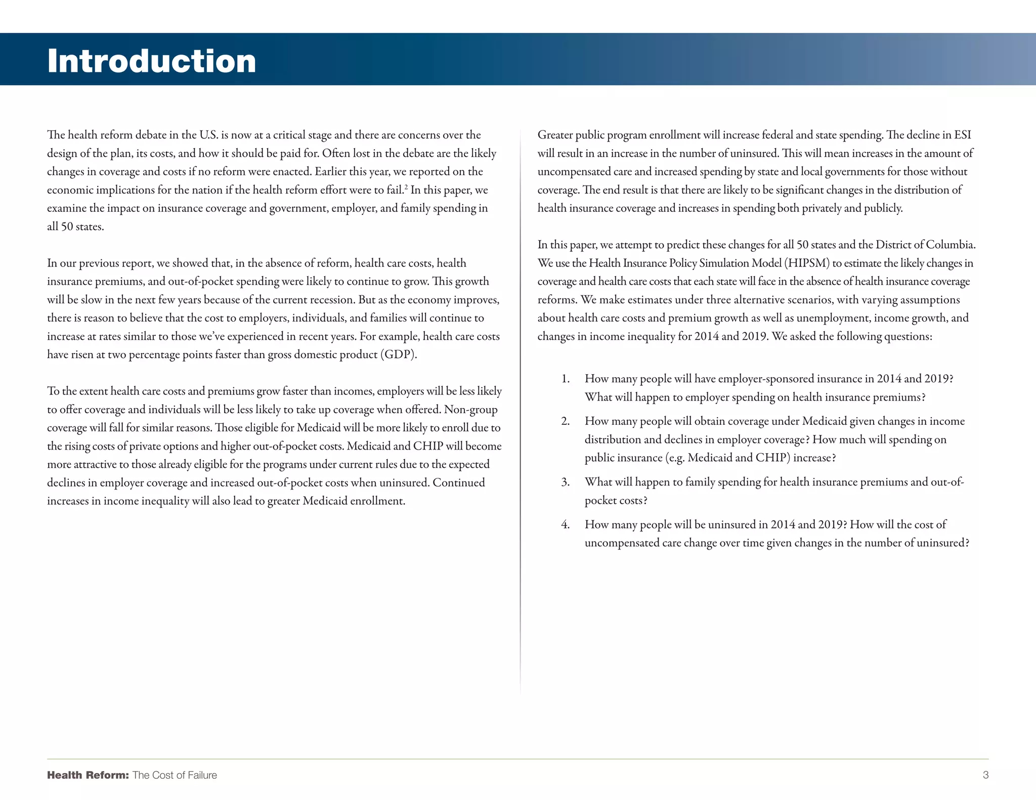 Introduction

The health reform debate in the U.S. is now at a critical stage and there are concerns over the            Greater public program enrollment will increase federal and state spending. The decline in ESI
design of the plan, its costs, and how it should be paid for. Often lost in the debate are the likely      will result in an increase in the number of uninsured. This will mean increases in the amount of
changes in coverage and costs if no reform were enacted. Earlier this year, we reported on the             uncompensated care and increased spending by state and local governments for those without
economic implications for the nation if the health reform effort were to fail.2 In this paper, we          coverage. The end result is that there are likely to be significant changes in the distribution of
examine the impact on insurance coverage and government, employer, and family spending in                  health insurance coverage and increases in spending both privately and publicly.
all 50 states.
                                                                                                           In this paper, we attempt to predict these changes for all 50 states and the District of Columbia.
In our previous report, we showed that, in the absence of reform, health care costs, health                We use the Health Insurance Policy Simulation Model (HIPSM) to estimate the likely changes in
insurance premiums, and out-of-pocket spending were likely to continue to grow. This growth                coverage and health care costs that each state will face in the absence of health insurance coverage
will be slow in the next few years because of the current recession. But as the economy improves,          reforms. We make estimates under three alternative scenarios, with varying assumptions
there is reason to believe that the cost to employers, individuals, and families will continue to          about health care costs and premium growth as well as unemployment, income growth, and
increase at rates similar to those we’ve experienced in recent years. For example, health care costs       changes in income inequality for 2014 and 2019. We asked the following questions:
have risen at two percentage points faster than gross domestic product (GDP).
                                                                                                                1.   How many people will have employer-sponsored insurance in 2014 and 2019?
To the extent health care costs and premiums grow faster than incomes, employers will be less likely                 What will happen to employer spending on health insurance premiums?
to offer coverage and individuals will be less likely to take up coverage when offered. Non-group
                                                                                                                2.   How many people will obtain coverage under Medicaid given changes in income
coverage will fall for similar reasons. Those eligible for Medicaid will be more likely to enroll due to
                                                                                                                     distribution and declines in employer coverage? How much will spending on
the rising costs of private options and higher out-of-pocket costs. Medicaid and CHIP will become
                                                                                                                     public insurance (e.g. Medicaid and CHIP) increase?
more attractive to those already eligible for the programs under current rules due to the expected
declines in employer coverage and increased out-of-pocket costs when uninsured. Continued                       3.   What will happen to family spending for health insurance premiums and out-of-
increases in income inequality will also lead to greater Medicaid enrollment.                                        pocket costs?
                                                                                                                4.   How many people will be uninsured in 2014 and 2019? How will the cost of
                                                                                                                     uncompensated care change over time given changes in the number of uninsured?




Health Reform: The Cost of Failure                                                                                                                                                                                3
 