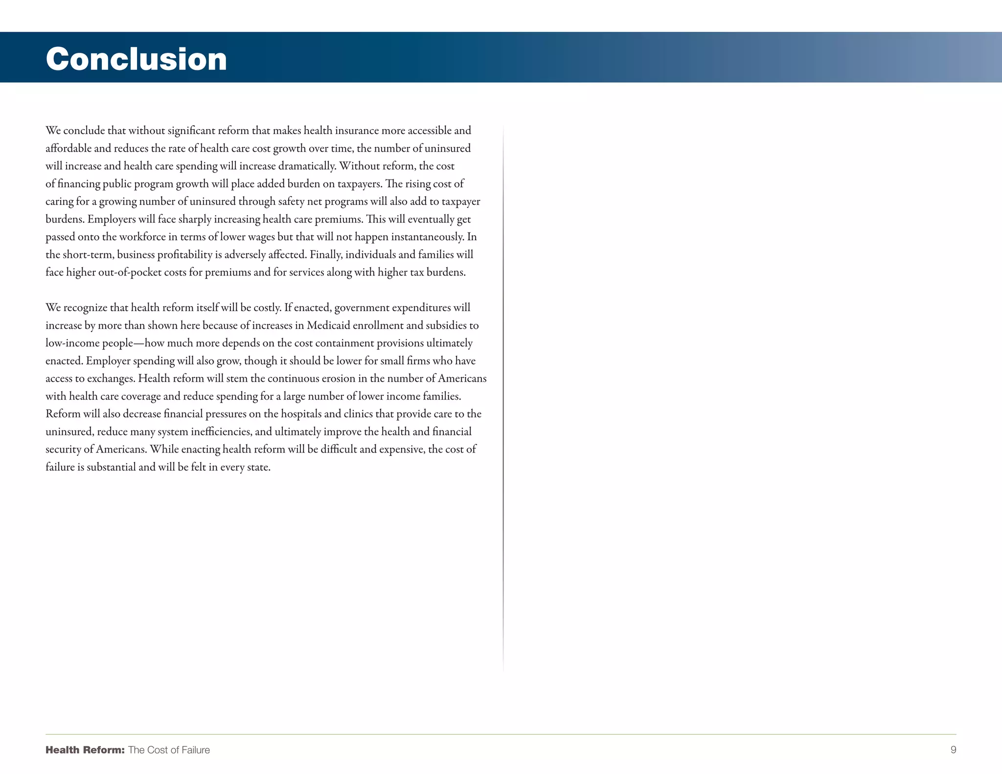 Conclusion

We conclude that without significant reform that makes health insurance more accessible and
affordable and reduces the rate of health care cost growth over time, the number of uninsured
will increase and health care spending will increase dramatically. Without reform, the cost
of financing public program growth will place added burden on taxpayers. The rising cost of
caring for a growing number of uninsured through safety net programs will also add to taxpayer
burdens. Employers will face sharply increasing health care premiums. This will eventually get
passed onto the workforce in terms of lower wages but that will not happen instantaneously. In
the short-term, business profitability is adversely affected. Finally, individuals and families will
face higher out-of-pocket costs for premiums and for services along with higher tax burdens.

We recognize that health reform itself will be costly. If enacted, government expenditures will
increase by more than shown here because of increases in Medicaid enrollment and subsidies to
low-income people—how much more depends on the cost containment provisions ultimately
enacted. Employer spending will also grow, though it should be lower for small firms who have
access to exchanges. Health reform will stem the continuous erosion in the number of Americans
with health care coverage and reduce spending for a large number of lower income families.
Reform will also decrease financial pressures on the hospitals and clinics that provide care to the
uninsured, reduce many system inefficiencies, and ultimately improve the health and financial
security of Americans. While enacting health reform will be difficult and expensive, the cost of
failure is substantial and will be felt in every state.




Health Reform: The Cost of Failure                                                                     9
 