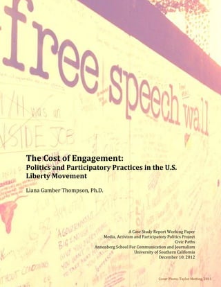 The Cost of Engagement:
Politics and Participatory Practices in the U.S.
Liberty Movement
Liana Gamber Thompson, Ph.D.




                                          A Case Study Report Working Paper
                            Media, Activism and Participatory Politics Project
                                                                   Civic Paths
                        Annenberg School For Communication and Journalism
                                             University of Southern California
                                                           December 10, 2012



                                                          Cover Photo: Taylor Metting, 2011
 