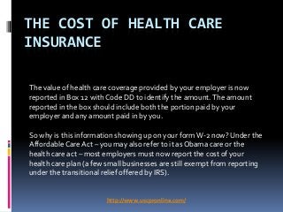 THE COST OF HEALTH CARE
INSURANCE

The value of health care coverage provided by your employer is now
reported in Box 12 with Code DD to identify the amount. The amount
reported in the box should include both the portion paid by your
employer and any amount paid in by you.

So why is this information showing up on your form W-2 now? Under the
Affordable Care Act – you may also refer to it as Obama care or the
health care act – most employers must now report the cost of your
health care plan (a few small businesses are still exempt from reporting
under the transitional relief offered by IRS).


                       http://www.uscpronline.com/
 