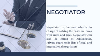 Negotiator is the one who is in
charge of solving the cases in terms
with rules and laws. Negotiator can
also be called as Adjudicator.
Private court holds lists of local and
international negotiators
NEGOTIATOR
 