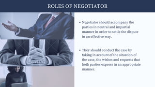Negotiator should accompany the
parties in neutral and impartial
manner in order to settle the dispute
in an effective way.
They should conduct the case by
taking in account of the situation of
the case, the wishes and requests that
both parties express in an appropriate
manner.
ROLES OF NEGOTIATOR
 