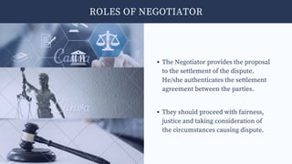 ROLES OF NEGOTIATOR
The Negotiator provides the proposal
to the settlement of the dispute.
He/she authenticates the settlement
agreement between the parties.
They should proceed with fairness,
justice and taking consideration of
the circumstances causing dispute.
 