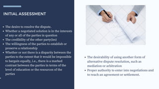 INITIAL ASSESSMENT
The desire to resolve the dispute.
Whether a negotiated solution is in the interests
of any or all of the parties in question
The credibility of the other party(ies)
The willingness of the parties to establish or
preserve a relationship
Whether or not there is a disparity between the
parties to the extent that it would be impossible
to bargain equally, i.e., there is a marked
contrast between the parties in terms of the
level of education or the resources of the
parties
•
The desirability of using another form of
alternative dispute resolution, such as
mediation or arbitration
Proper authority to enter into negotiations and
to reach an agreement or settlement.
 