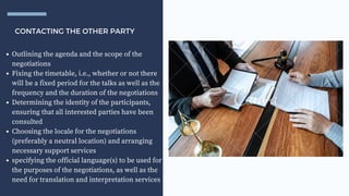 CONTACTING THE OTHER PARTY
Outlining the agenda and the scope of the
negotiations
Fixing the timetable, i.e., whether or not there
will be a fixed period for the talks as well as the
frequency and the duration of the negotiations
Determining the identity of the participants,
ensuring that all interested parties have been
consulted
Choosing the locale for the negotiations
(preferably a neutral location) and arranging
necessary support services
specifying the official language(s) to be used for
the purposes of the negotiations, as well as the
need for translation and interpretation services
 