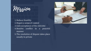 Reduce Hostility
Regain a sense of control
Gain acceptance of the outcome
Resolve conflict in a peaceful
manner
The resolution of dispute takes place
usually in private
1.
2.
3.
4.
5.
Mission
 