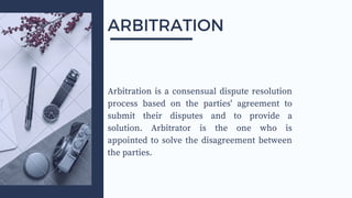 Arbitration is a consensual dispute resolution
process based on the parties' agreement to
submit their disputes and to provide a
solution. Arbitrator is the one who is
appointed to solve the disagreement between
the parties.
ARBITRATION
 