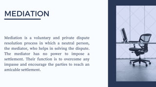 Mediation is a voluntary and private dispute
resolution process in which a neutral person,
the mediator, who helps in solving the dispute.
The mediator has no power to impose a
settlement. Their function is to overcome any
impasse and encourage the parties to reach an
amicable settlement.
MEDIATION
 