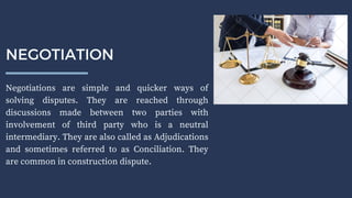 Negotiations are simple and quicker ways of
solving disputes. They are reached through
discussions made between two parties with
involvement of third party who is a neutral
intermediary. They are also called as Adjudications
and sometimes referred to as Conciliation. They
are common in construction dispute.
NEGOTIATION
 
