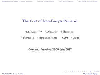 Welfare and trade impacts of regional agreements The trade Impact of the EU Fit of structural gravity Gains from EU trade integration
The Cost of Non-Europe Revisited
T.Mayer1,2,3,4
V.Vicard3
S.Zignago2
1
Sciences-Po 2 Banque de France 3
CEPII 4 CEPR
Compnet, Bruxelles, 29-30 June 2017
The Cost of Non-Europe Revisited Mayer, Vicard, Zignago
 