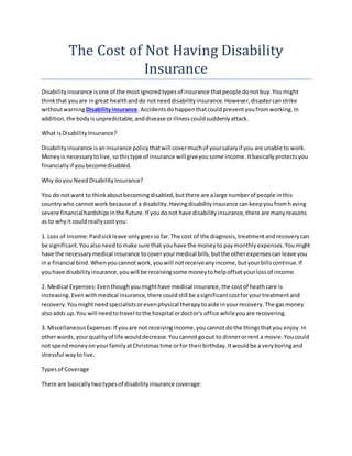 The Cost of Not Having Disability
Insurance
Disabilityinsurance isone of the mostignoredtypesof insurance thatpeople donotbuy.Youmight
thinkthat youare ingreat healthanddo notneeddisabilityinsurance.However,disastercanstrike
withoutwarningDisabilityinsurance.Accidentsdohappenthatcouldpreventyoufromworking.In
addition,the bodyisunpredictable,anddisease orillnesscouldsuddenlyattack.
What isDisabilityInsurance?
Disabilityinsurance isaninsurance policythatwill covermuchof yoursalaryif you are unable to work.
Moneyis necessarytolive,sothistype of insurance will giveyousome income.Itbasicallyprotectsyou
financially if youbecomedisabled.
Why doyou NeedDisabilityInsurance?
You do notwant to thinkaboutbecomingdisabled,butthere are alarge numberof people inthis
countrywho cannotwork because of a disability.Havingdisabilityinsurance cankeepyoufromhaving
severe financialhardshipsinthe future.If youdonot have disabilityinsurance,there are manyreasons
as to whyit couldreallycostyou:
1. Loss of Income:Paidsickleave onlygoessofar.The cost of the diagnosis,treatmentandrecoverycan
be significant.Youalsoneedtomake sure that youhave the moneyto paymonthlyexpenses.Youmight
have the necessarymedical insurance tocoveryourmedical bills,butthe otherexpensescanleave you
ina financial bind.Whenyoucannotwork,youwill notreceiveanyincome,butyourbillscontinue.If
youhave disabilityinsurance,youwill be receivingsome moneytohelpoffsetyourlossof income.
2. Medical Expenses:Eventhoughyoumighthave medical insurance,the costof heathcare is
increasing. Evenwithmedical insurance,there couldstill be asignificantcostforyourtreatmentand
recovery.Youmightneedspecialistsorevenphysical therapytoaide inyourrecovery.The gasmoney
alsoadds up.You will needtotravel tothe hospital ordoctor's office whileyouare recovering.
3. MiscellaneousExpenses:If youare not receivingincome,youcannotdothe thingsthatyou enjoy.In
otherwords,yourqualityof life woulddecrease.Youcannotgoout to dinnerorrent a movie.Youcould
not spend moneyonyourfamilyatChristmastime orfor theirbirthday.Itwouldbe a veryboringand
stressful waytolive.
Typesof Coverage
There are basicallytwotypesof disabilityinsurance coverage:
 