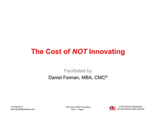 The Cost of NOT Innovating
Part 1 - Page 1
310.540.6717
www.BuildItBackwards.com
© 2014 Build It Backwards
All international rights reserved
The Cost of NOT Innovating
Facilitated by
Daniel Feiman, MBA, CMC®
 