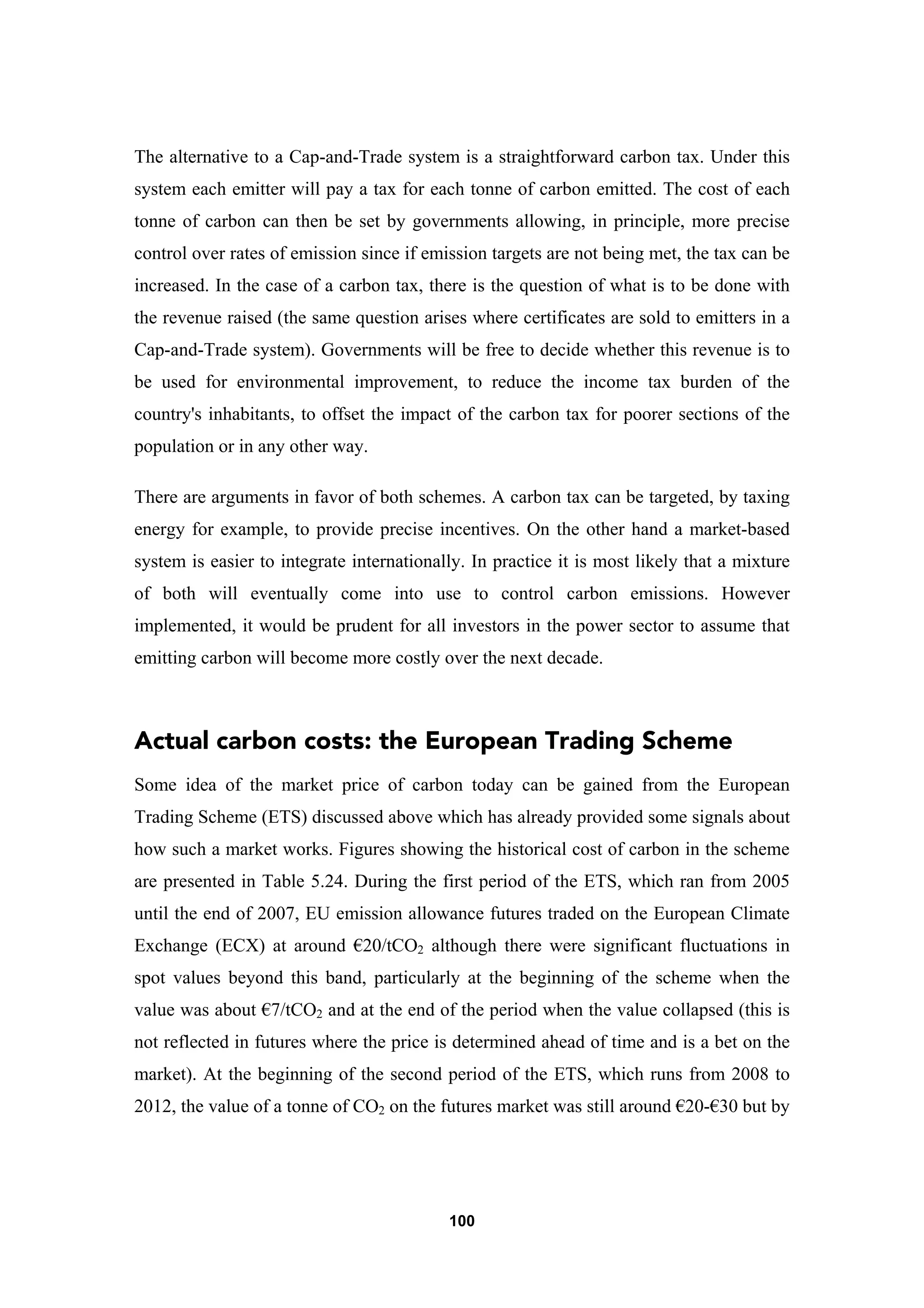 100
The alternative to a Cap-and-Trade system is a straightforward carbon tax. Under this
system each emitter will pay a tax for each tonne of carbon emitted. The cost of each
tonne of carbon can then be set by governments allowing, in principle, more precise
control over rates of emission since if emission targets are not being met, the tax can be
increased. In the case of a carbon tax, there is the question of what is to be done with
the revenue raised (the same question arises where certificates are sold to emitters in a
Cap-and-Trade system). Governments will be free to decide whether this revenue is to
be used for environmental improvement, to reduce the income tax burden of the
country's inhabitants, to offset the impact of the carbon tax for poorer sections of the
population or in any other way.
There are arguments in favor of both schemes. A carbon tax can be targeted, by taxing
energy for example, to provide precise incentives. On the other hand a market-based
system is easier to integrate internationally. In practice it is most likely that a mixture
of both will eventually come into use to control carbon emissions. However
implemented, it would be prudent for all investors in the power sector to assume that
emitting carbon will become more costly over the next decade.
Actual carbon costs: the European Trading Scheme
Some idea of the market price of carbon today can be gained from the European
Trading Scheme (ETS) discussed above which has already provided some signals about
how such a market works. Figures showing the historical cost of carbon in the scheme
are presented in Table 5.24. During the first period of the ETS, which ran from 2005
until the end of 2007, EU emission allowance futures traded on the European Climate
Exchange (ECX) at around €20/tCO2 although there were significant fluctuations in
spot values beyond this band, particularly at the beginning of the scheme when the
value was about €7/tCO2 and at the end of the period when the value collapsed (this is
not reflected in futures where the price is determined ahead of time and is a bet on the
market). At the beginning of the second period of the ETS, which runs from 2008 to
2012, the value of a tonne of CO2 on the futures market was still around €20-€30 but by
 