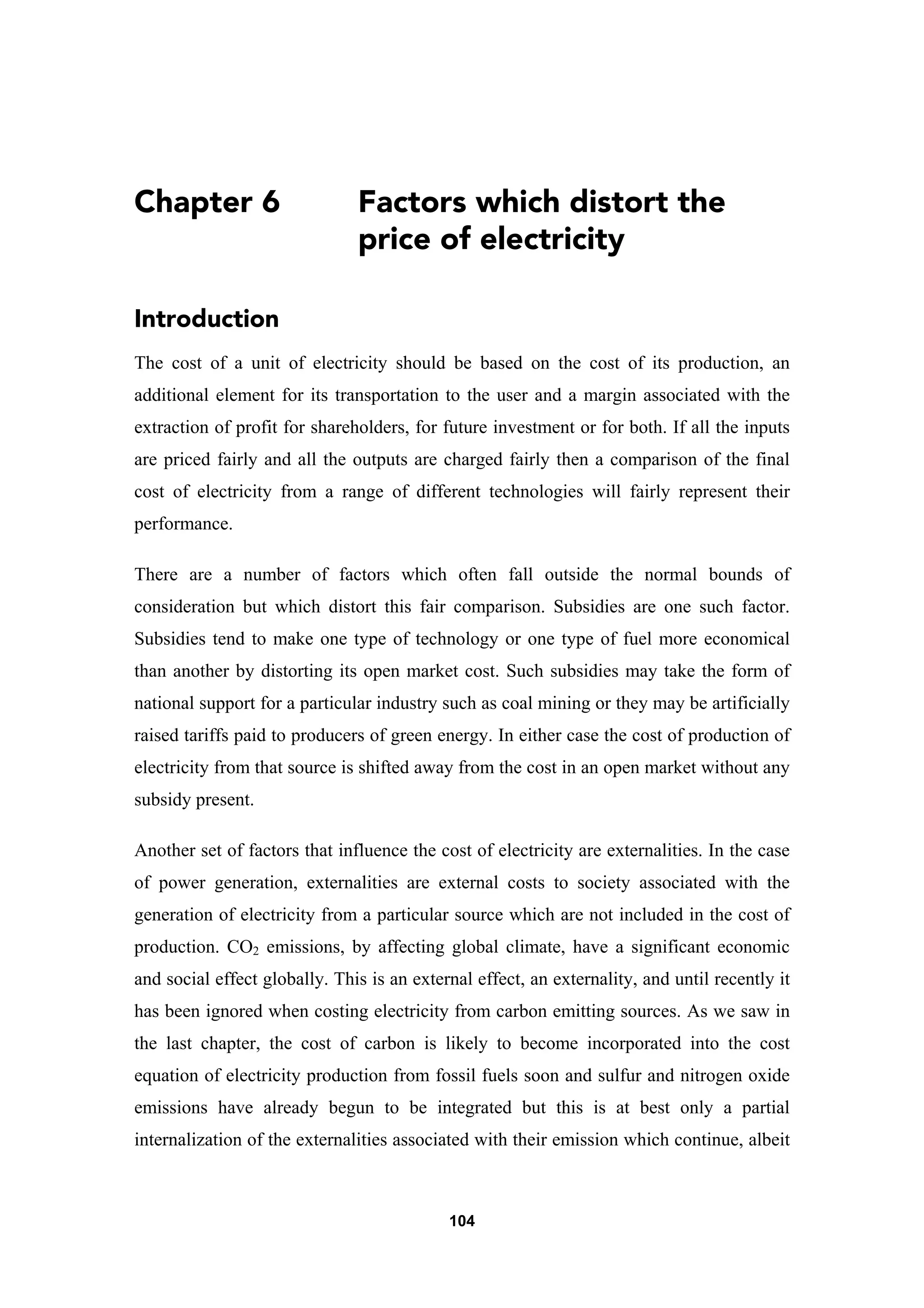 104
Chapter 6 Factors which distort the
price of electricity
Introduction
The cost of a unit of electricity should be based on the cost of its production, an
additional element for its transportation to the user and a margin associated with the
extraction of profit for shareholders, for future investment or for both. If all the inputs
are priced fairly and all the outputs are charged fairly then a comparison of the final
cost of electricity from a range of different technologies will fairly represent their
performance.
There are a number of factors which often fall outside the normal bounds of
consideration but which distort this fair comparison. Subsidies are one such factor.
Subsidies tend to make one type of technology or one type of fuel more economical
than another by distorting its open market cost. Such subsidies may take the form of
national support for a particular industry such as coal mining or they may be artificially
raised tariffs paid to producers of green energy. In either case the cost of production of
electricity from that source is shifted away from the cost in an open market without any
subsidy present.
Another set of factors that influence the cost of electricity are externalities. In the case
of power generation, externalities are external costs to society associated with the
generation of electricity from a particular source which are not included in the cost of
production. CO2 emissions, by affecting global climate, have a significant economic
and social effect globally. This is an external effect, an externality, and until recently it
has been ignored when costing electricity from carbon emitting sources. As we saw in
the last chapter, the cost of carbon is likely to become incorporated into the cost
equation of electricity production from fossil fuels soon and sulfur and nitrogen oxide
emissions have already begun to be integrated but this is at best only a partial
internalization of the externalities associated with their emission which continue, albeit
 