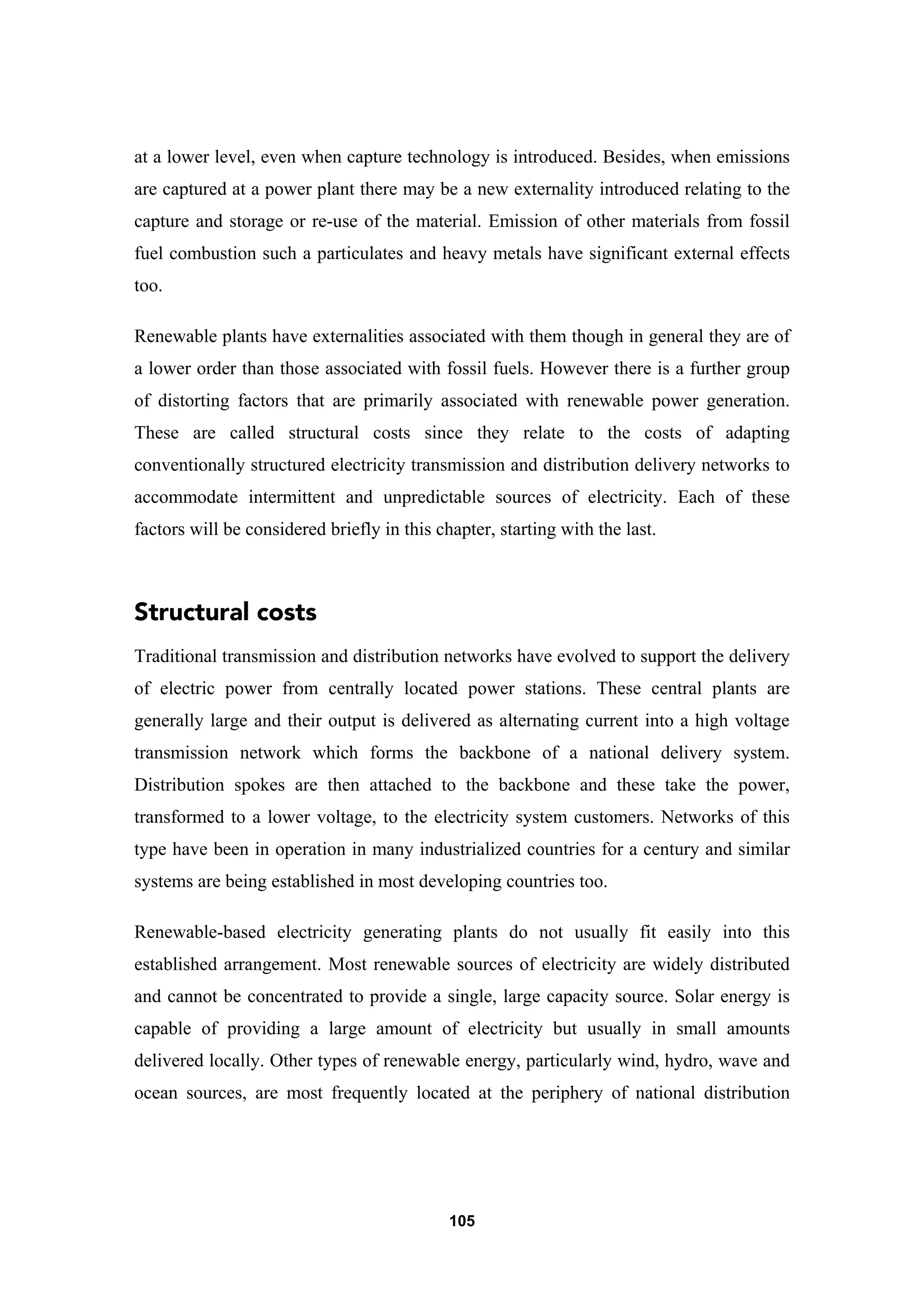 105
at a lower level, even when capture technology is introduced. Besides, when emissions
are captured at a power plant there may be a new externality introduced relating to the
capture and storage or re-use of the material. Emission of other materials from fossil
fuel combustion such a particulates and heavy metals have significant external effects
too.
Renewable plants have externalities associated with them though in general they are of
a lower order than those associated with fossil fuels. However there is a further group
of distorting factors that are primarily associated with renewable power generation.
These are called structural costs since they relate to the costs of adapting
conventionally structured electricity transmission and distribution delivery networks to
accommodate intermittent and unpredictable sources of electricity. Each of these
factors will be considered briefly in this chapter, starting with the last.
Structural costs
Traditional transmission and distribution networks have evolved to support the delivery
of electric power from centrally located power stations. These central plants are
generally large and their output is delivered as alternating current into a high voltage
transmission network which forms the backbone of a national delivery system.
Distribution spokes are then attached to the backbone and these take the power,
transformed to a lower voltage, to the electricity system customers. Networks of this
type have been in operation in many industrialized countries for a century and similar
systems are being established in most developing countries too.
Renewable-based electricity generating plants do not usually fit easily into this
established arrangement. Most renewable sources of electricity are widely distributed
and cannot be concentrated to provide a single, large capacity source. Solar energy is
capable of providing a large amount of electricity but usually in small amounts
delivered locally. Other types of renewable energy, particularly wind, hydro, wave and
ocean sources, are most frequently located at the periphery of national distribution
 