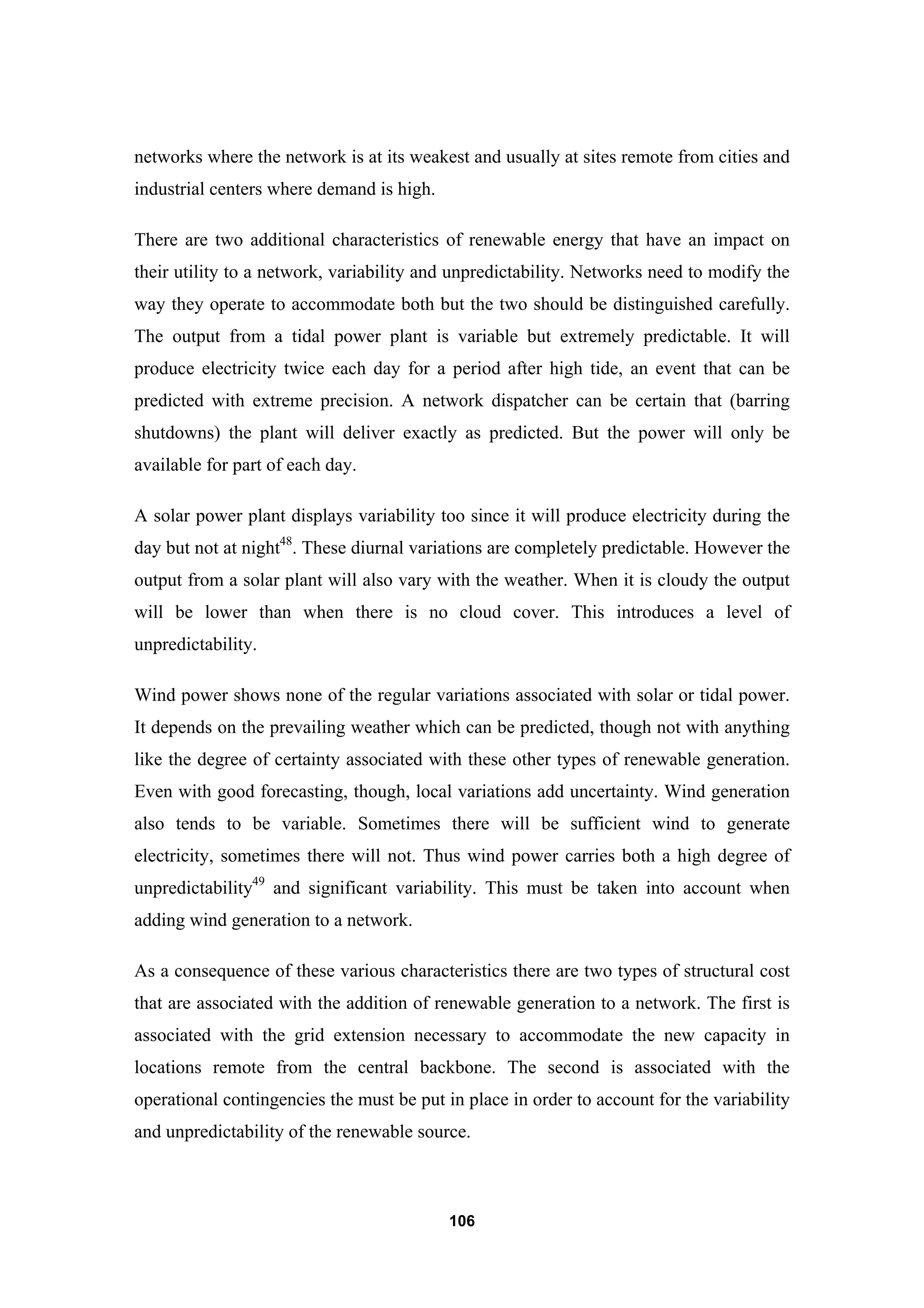106
networks where the network is at its weakest and usually at sites remote from cities and
industrial centers where demand is high.
There are two additional characteristics of renewable energy that have an impact on
their utility to a network, variability and unpredictability. Networks need to modify the
way they operate to accommodate both but the two should be distinguished carefully.
The output from a tidal power plant is variable but extremely predictable. It will
produce electricity twice each day for a period after high tide, an event that can be
predicted with extreme precision. A network dispatcher can be certain that (barring
shutdowns) the plant will deliver exactly as predicted. But the power will only be
available for part of each day.
A solar power plant displays variability too since it will produce electricity during the
day but not at night48
. These diurnal variations are completely predictable. However the
output from a solar plant will also vary with the weather. When it is cloudy the output
will be lower than when there is no cloud cover. This introduces a level of
unpredictability.
Wind power shows none of the regular variations associated with solar or tidal power.
It depends on the prevailing weather which can be predicted, though not with anything
like the degree of certainty associated with these other types of renewable generation.
Even with good forecasting, though, local variations add uncertainty. Wind generation
also tends to be variable. Sometimes there will be sufficient wind to generate
electricity, sometimes there will not. Thus wind power carries both a high degree of
unpredictability49
and significant variability. This must be taken into account when
adding wind generation to a network.
As a consequence of these various characteristics there are two types of structural cost
that are associated with the addition of renewable generation to a network. The first is
associated with the grid extension necessary to accommodate the new capacity in
locations remote from the central backbone. The second is associated with the
operational contingencies the must be put in place in order to account for the variability
and unpredictability of the renewable source.
 