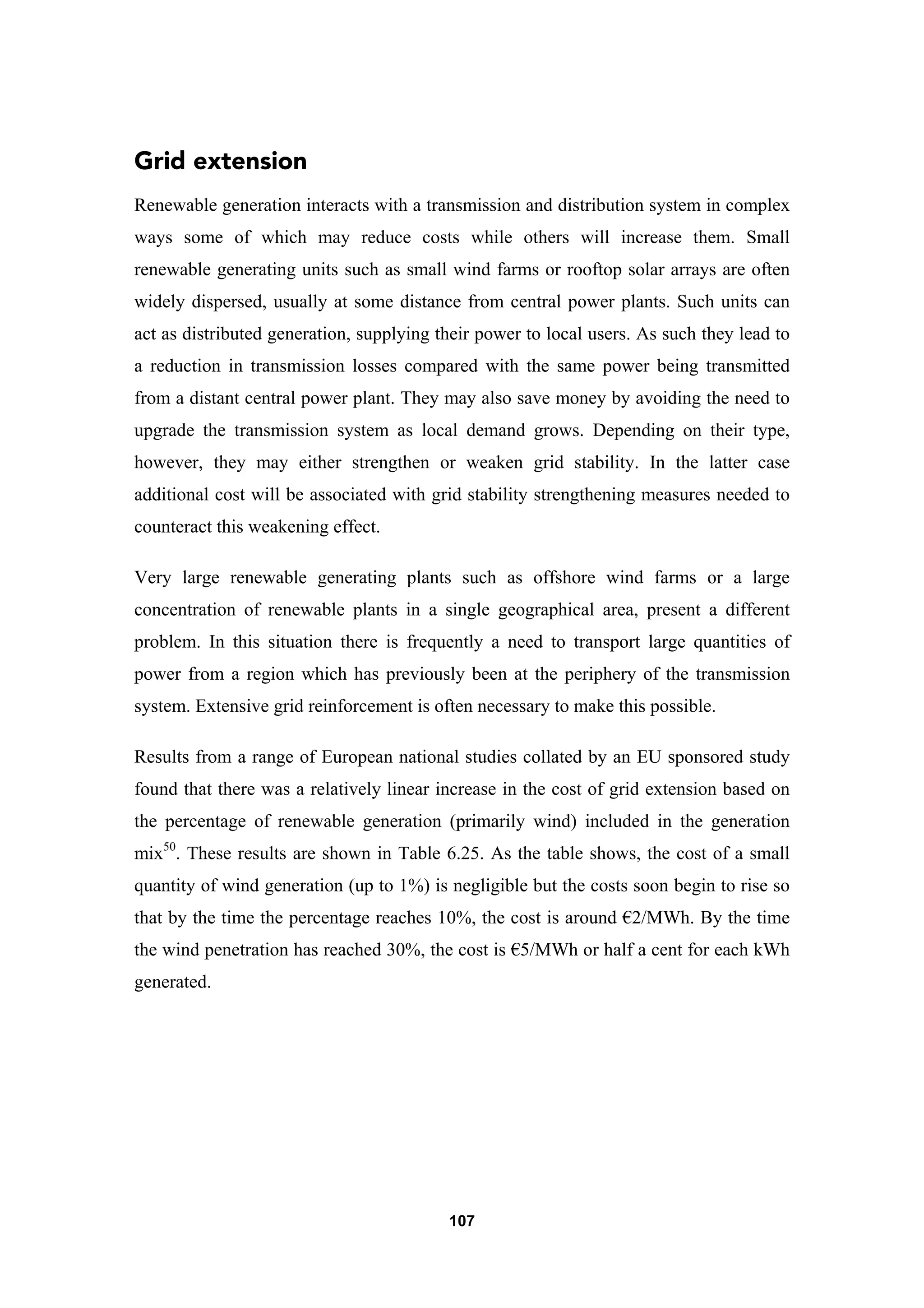 107
Grid extension
Renewable generation interacts with a transmission and distribution system in complex
ways some of which may reduce costs while others will increase them. Small
renewable generating units such as small wind farms or rooftop solar arrays are often
widely dispersed, usually at some distance from central power plants. Such units can
act as distributed generation, supplying their power to local users. As such they lead to
a reduction in transmission losses compared with the same power being transmitted
from a distant central power plant. They may also save money by avoiding the need to
upgrade the transmission system as local demand grows. Depending on their type,
however, they may either strengthen or weaken grid stability. In the latter case
additional cost will be associated with grid stability strengthening measures needed to
counteract this weakening effect.
Very large renewable generating plants such as offshore wind farms or a large
concentration of renewable plants in a single geographical area, present a different
problem. In this situation there is frequently a need to transport large quantities of
power from a region which has previously been at the periphery of the transmission
system. Extensive grid reinforcement is often necessary to make this possible.
Results from a range of European national studies collated by an EU sponsored study
found that there was a relatively linear increase in the cost of grid extension based on
the percentage of renewable generation (primarily wind) included in the generation
mix50
. These results are shown in Table 6.25. As the table shows, the cost of a small
quantity of wind generation (up to 1%) is negligible but the costs soon begin to rise so
that by the time the percentage reaches 10%, the cost is around €2/MWh. By the time
the wind penetration has reached 30%, the cost is €5/MWh or half a cent for each kWh
generated.
 