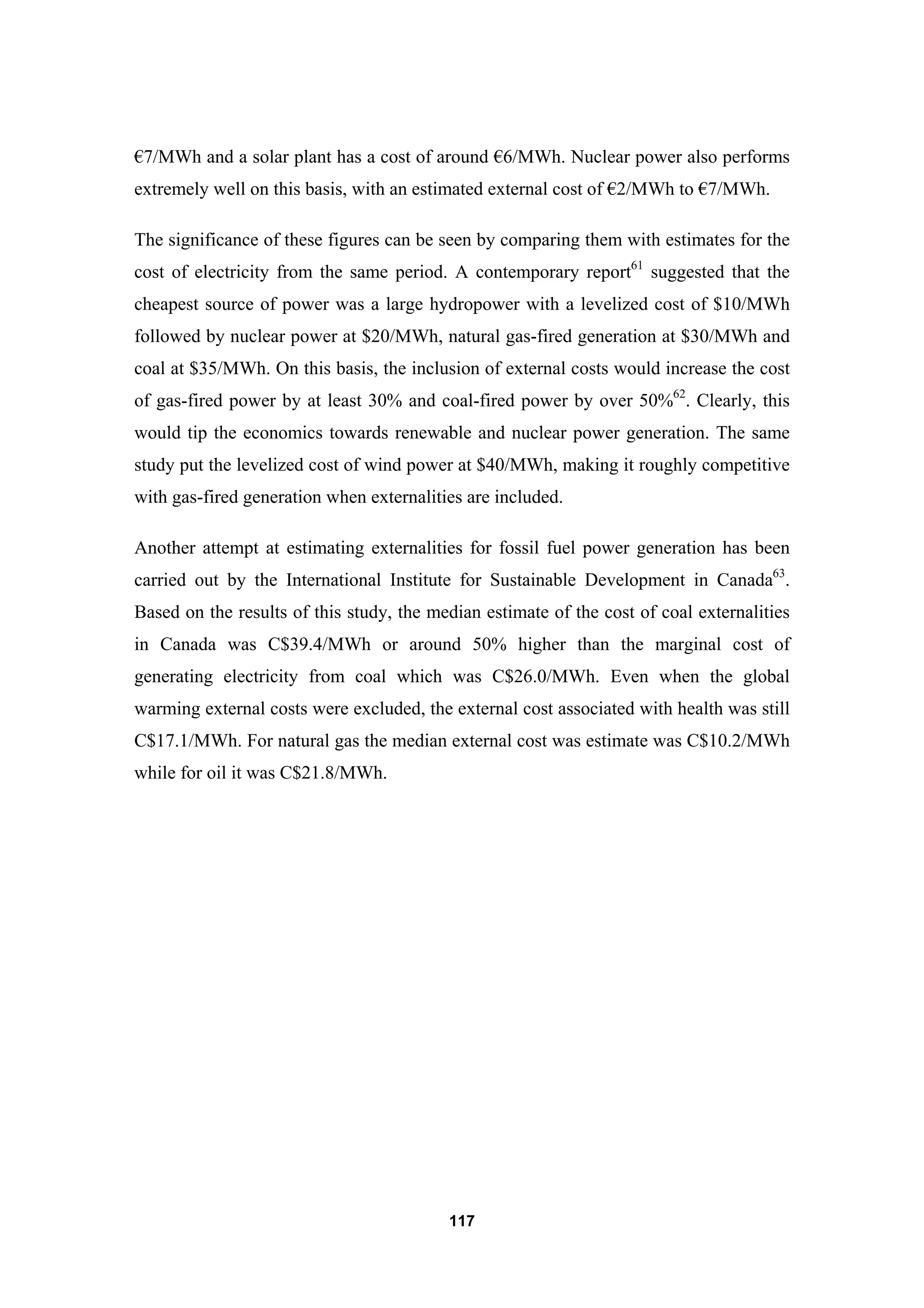 117
€7/MWh and a solar plant has a cost of around €6/MWh. Nuclear power also performs
extremely well on this basis, with an estimated external cost of €2/MWh to €7/MWh.
The significance of these figures can be seen by comparing them with estimates for the
cost of electricity from the same period. A contemporary report61
suggested that the
cheapest source of power was a large hydropower with a levelized cost of $10/MWh
followed by nuclear power at $20/MWh, natural gas-fired generation at $30/MWh and
coal at $35/MWh. On this basis, the inclusion of external costs would increase the cost
of gas-fired power by at least 30% and coal-fired power by over 50%62
. Clearly, this
would tip the economics towards renewable and nuclear power generation. The same
study put the levelized cost of wind power at $40/MWh, making it roughly competitive
with gas-fired generation when externalities are included.
Another attempt at estimating externalities for fossil fuel power generation has been
carried out by the International Institute for Sustainable Development in Canada63
.
Based on the results of this study, the median estimate of the cost of coal externalities
in Canada was C$39.4/MWh or around 50% higher than the marginal cost of
generating electricity from coal which was C$26.0/MWh. Even when the global
warming external costs were excluded, the external cost associated with health was still
C$17.1/MWh. For natural gas the median external cost was estimate was C$10.2/MWh
while for oil it was C$21.8/MWh.
 