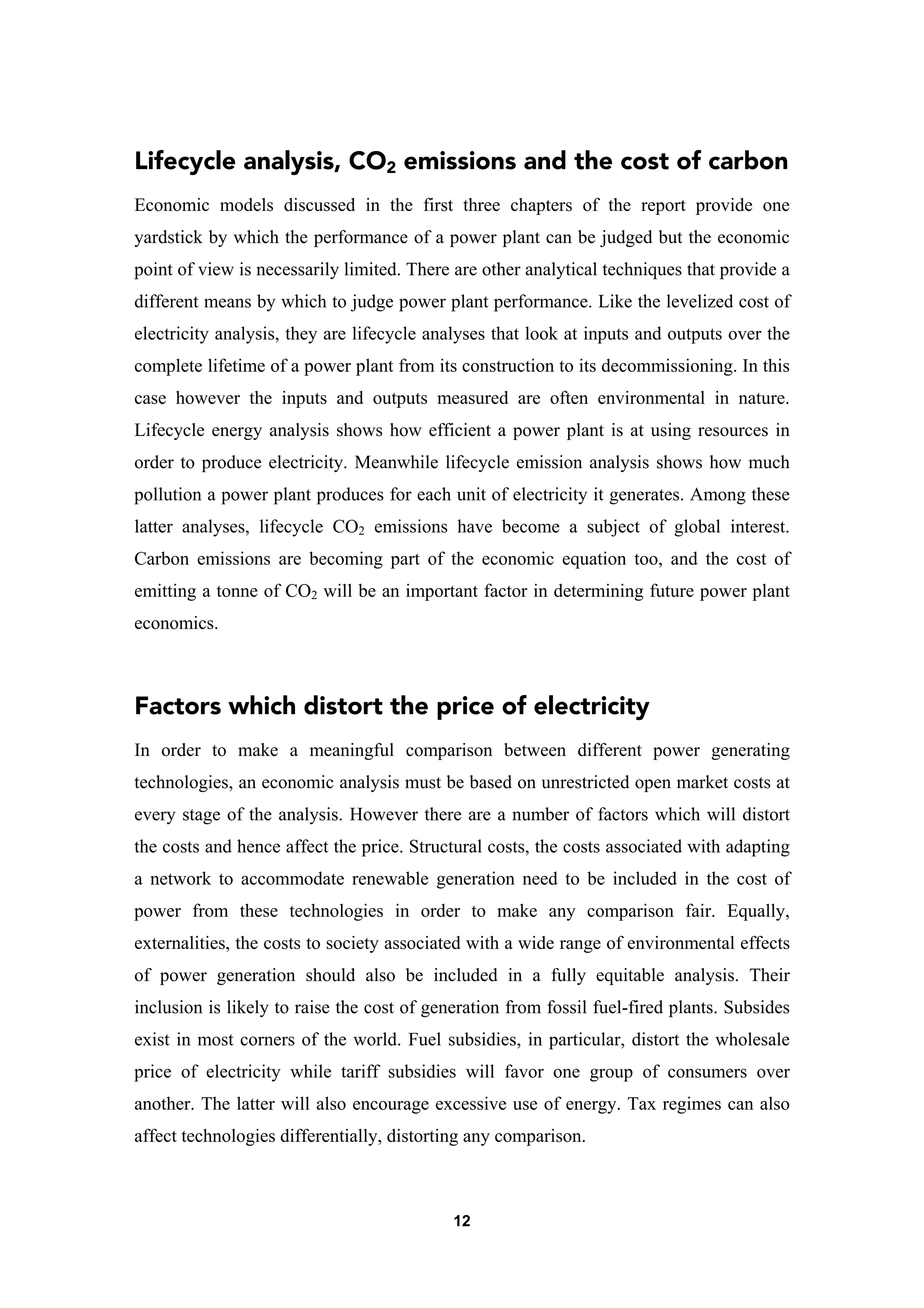 12
Lifecycle analysis, CO2 emissions and the cost of carbon
Economic models discussed in the first three chapters of the report provide one
yardstick by which the performance of a power plant can be judged but the economic
point of view is necessarily limited. There are other analytical techniques that provide a
different means by which to judge power plant performance. Like the levelized cost of
electricity analysis, they are lifecycle analyses that look at inputs and outputs over the
complete lifetime of a power plant from its construction to its decommissioning. In this
case however the inputs and outputs measured are often environmental in nature.
Lifecycle energy analysis shows how efficient a power plant is at using resources in
order to produce electricity. Meanwhile lifecycle emission analysis shows how much
pollution a power plant produces for each unit of electricity it generates. Among these
latter analyses, lifecycle CO2 emissions have become a subject of global interest.
Carbon emissions are becoming part of the economic equation too, and the cost of
emitting a tonne of CO2 will be an important factor in determining future power plant
economics.
Factors which distort the price of electricity
In order to make a meaningful comparison between different power generating
technologies, an economic analysis must be based on unrestricted open market costs at
every stage of the analysis. However there are a number of factors which will distort
the costs and hence affect the price. Structural costs, the costs associated with adapting
a network to accommodate renewable generation need to be included in the cost of
power from these technologies in order to make any comparison fair. Equally,
externalities, the costs to society associated with a wide range of environmental effects
of power generation should also be included in a fully equitable analysis. Their
inclusion is likely to raise the cost of generation from fossil fuel-fired plants. Subsides
exist in most corners of the world. Fuel subsidies, in particular, distort the wholesale
price of electricity while tariff subsidies will favor one group of consumers over
another. The latter will also encourage excessive use of energy. Tax regimes can also
affect technologies differentially, distorting any comparison.
 