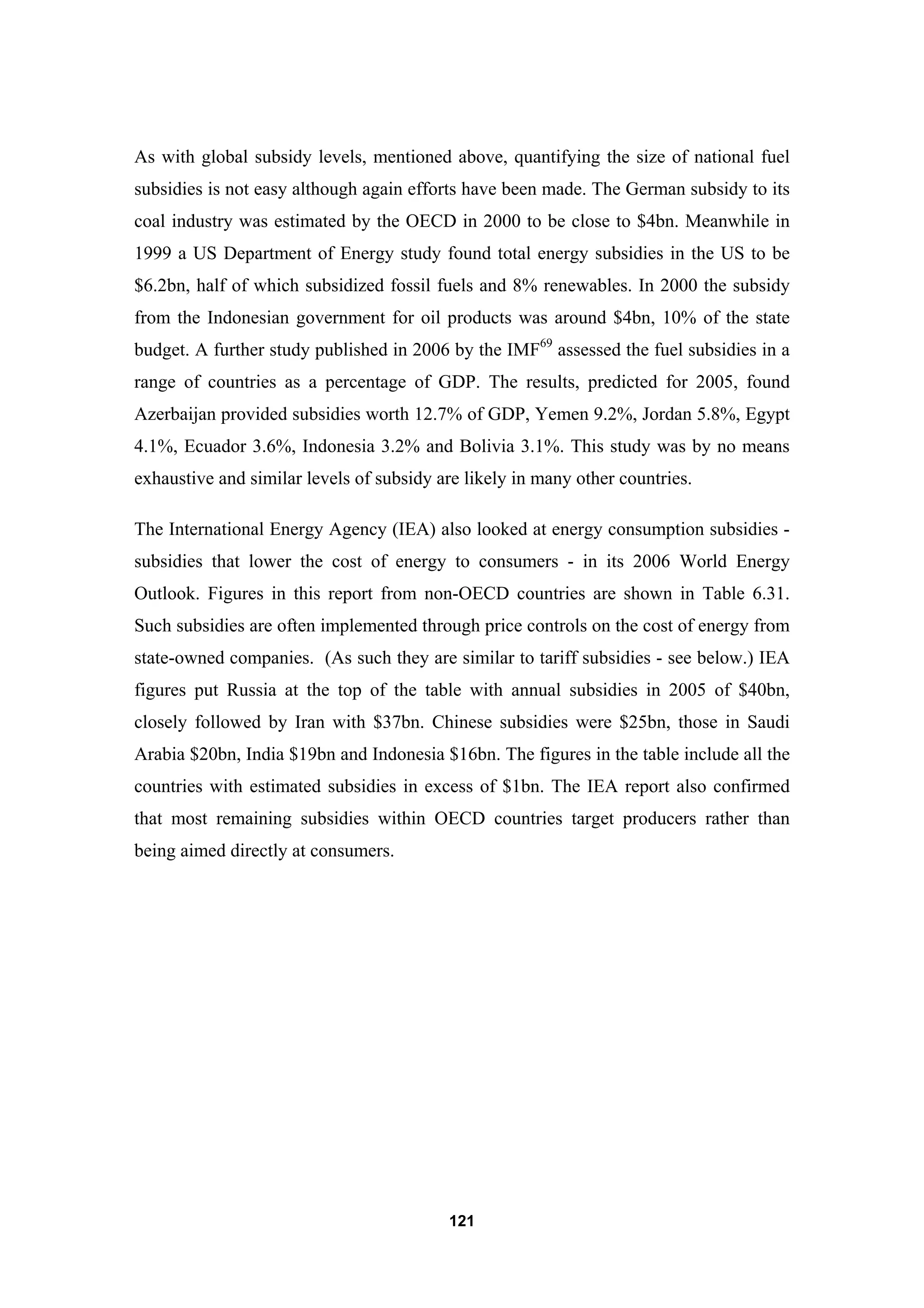 121
As with global subsidy levels, mentioned above, quantifying the size of national fuel
subsidies is not easy although again efforts have been made. The German subsidy to its
coal industry was estimated by the OECD in 2000 to be close to $4bn. Meanwhile in
1999 a US Department of Energy study found total energy subsidies in the US to be
$6.2bn, half of which subsidized fossil fuels and 8% renewables. In 2000 the subsidy
from the Indonesian government for oil products was around $4bn, 10% of the state
budget. A further study published in 2006 by the IMF69
assessed the fuel subsidies in a
range of countries as a percentage of GDP. The results, predicted for 2005, found
Azerbaijan provided subsidies worth 12.7% of GDP, Yemen 9.2%, Jordan 5.8%, Egypt
4.1%, Ecuador 3.6%, Indonesia 3.2% and Bolivia 3.1%. This study was by no means
exhaustive and similar levels of subsidy are likely in many other countries.
The International Energy Agency (IEA) also looked at energy consumption subsidies -
subsidies that lower the cost of energy to consumers - in its 2006 World Energy
Outlook. Figures in this report from non-OECD countries are shown in Table 6.31.
Such subsidies are often implemented through price controls on the cost of energy from
state-owned companies. (As such they are similar to tariff subsidies - see below.) IEA
figures put Russia at the top of the table with annual subsidies in 2005 of $40bn,
closely followed by Iran with $37bn. Chinese subsidies were $25bn, those in Saudi
Arabia $20bn, India $19bn and Indonesia $16bn. The figures in the table include all the
countries with estimated subsidies in excess of $1bn. The IEA report also confirmed
that most remaining subsidies within OECD countries target producers rather than
being aimed directly at consumers.
 
