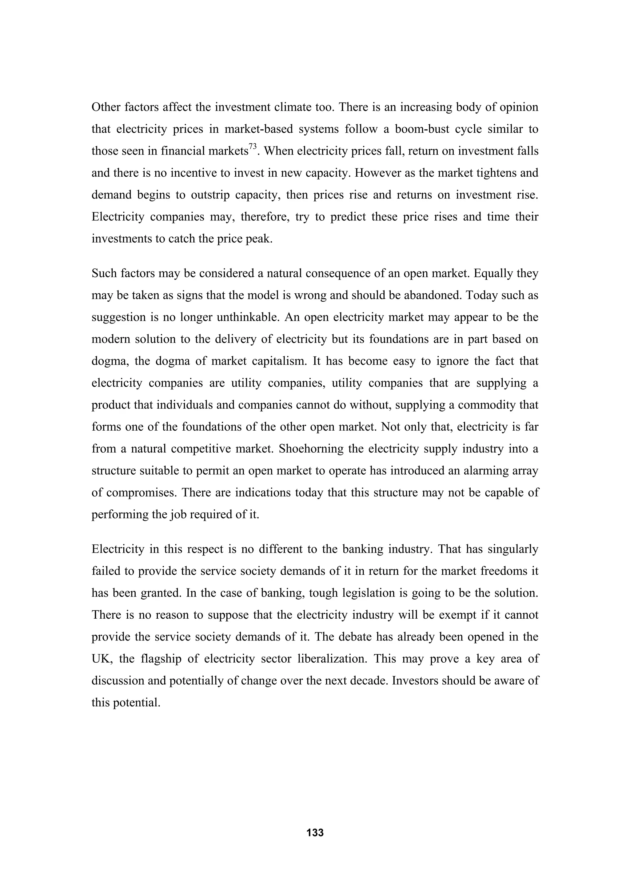 133
Other factors affect the investment climate too. There is an increasing body of opinion
that electricity prices in market-based systems follow a boom-bust cycle similar to
those seen in financial markets73
. When electricity prices fall, return on investment falls
and there is no incentive to invest in new capacity. However as the market tightens and
demand begins to outstrip capacity, then prices rise and returns on investment rise.
Electricity companies may, therefore, try to predict these price rises and time their
investments to catch the price peak.
Such factors may be considered a natural consequence of an open market. Equally they
may be taken as signs that the model is wrong and should be abandoned. Today such as
suggestion is no longer unthinkable. An open electricity market may appear to be the
modern solution to the delivery of electricity but its foundations are in part based on
dogma, the dogma of market capitalism. It has become easy to ignore the fact that
electricity companies are utility companies, utility companies that are supplying a
product that individuals and companies cannot do without, supplying a commodity that
forms one of the foundations of the other open market. Not only that, electricity is far
from a natural competitive market. Shoehorning the electricity supply industry into a
structure suitable to permit an open market to operate has introduced an alarming array
of compromises. There are indications today that this structure may not be capable of
performing the job required of it.
Electricity in this respect is no different to the banking industry. That has singularly
failed to provide the service society demands of it in return for the market freedoms it
has been granted. In the case of banking, tough legislation is going to be the solution.
There is no reason to suppose that the electricity industry will be exempt if it cannot
provide the service society demands of it. The debate has already been opened in the
UK, the flagship of electricity sector liberalization. This may prove a key area of
discussion and potentially of change over the next decade. Investors should be aware of
this potential.
 