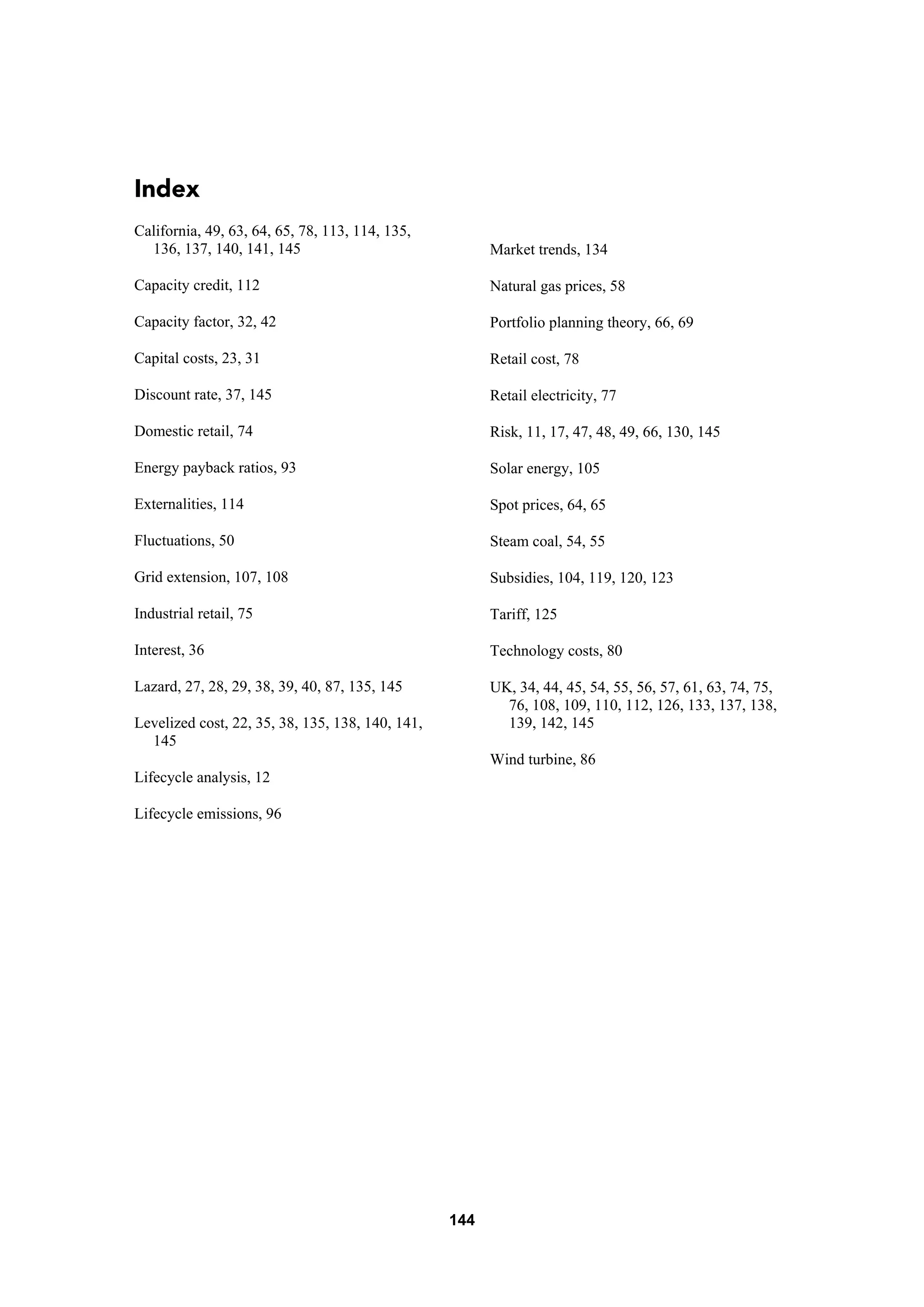 144
Index
California, 49, 63, 64, 65, 78, 113, 114, 135,
136, 137, 140, 141, 145
Capacity credit, 112
Capacity factor, 32, 42
Capital costs, 23, 31
Discount rate, 37, 145
Domestic retail, 74
Energy payback ratios, 93
Externalities, 114
Fluctuations, 50
Grid extension, 107, 108
Industrial retail, 75
Interest, 36
Lazard, 27, 28, 29, 38, 39, 40, 87, 135, 145
Levelized cost, 22, 35, 38, 135, 138, 140, 141,
145
Lifecycle analysis, 12
Lifecycle emissions, 96
Market trends, 134
Natural gas prices, 58
Portfolio planning theory, 66, 69
Retail cost, 78
Retail electricity, 77
Risk, 11, 17, 47, 48, 49, 66, 130, 145
Solar energy, 105
Spot prices, 64, 65
Steam coal, 54, 55
Subsidies, 104, 119, 120, 123
Tariff, 125
Technology costs, 80
UK, 34, 44, 45, 54, 55, 56, 57, 61, 63, 74, 75,
76, 108, 109, 110, 112, 126, 133, 137, 138,
139, 142, 145
Wind turbine, 86
 