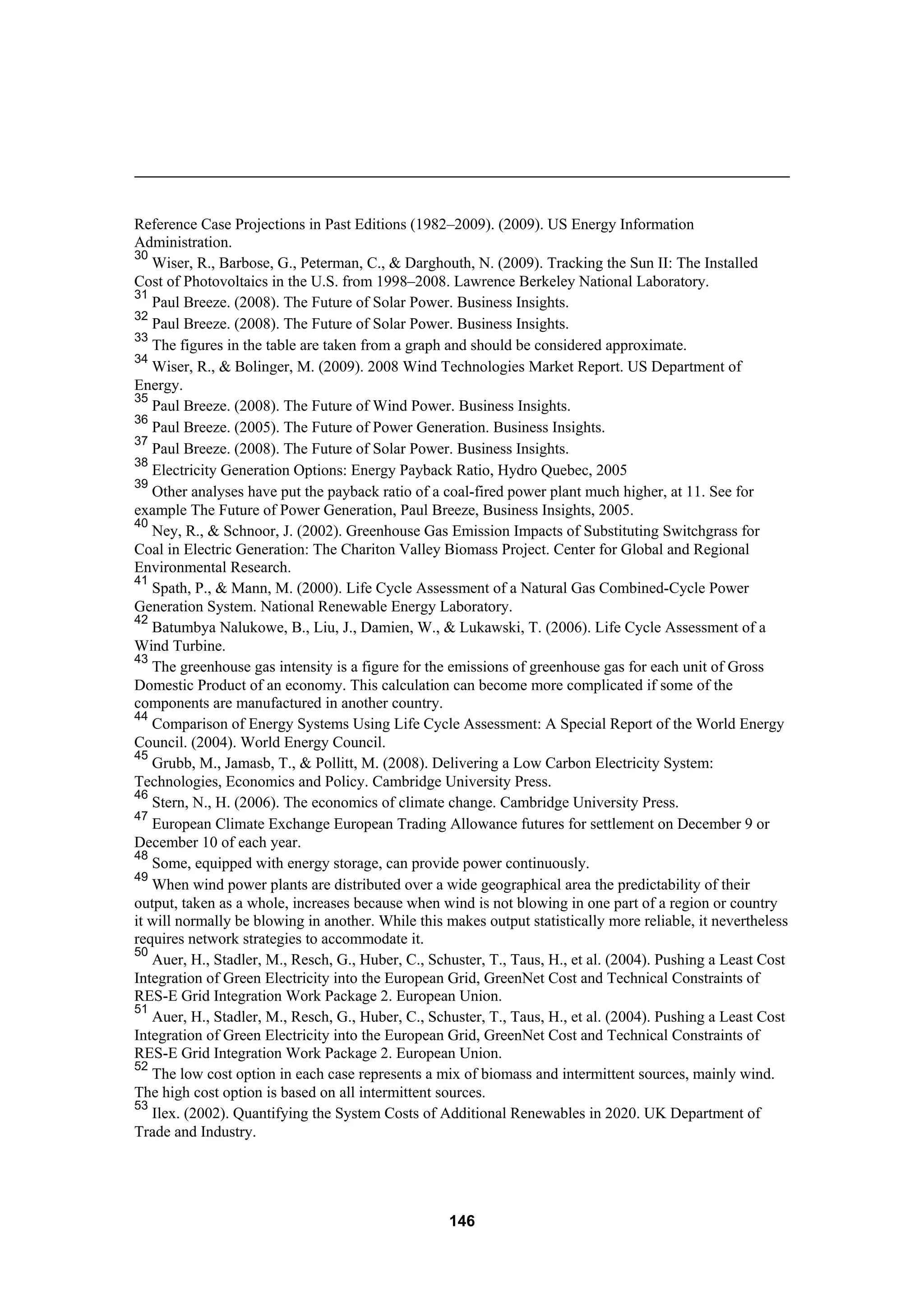 146
Reference Case Projections in Past Editions (1982–2009). (2009). US Energy Information
Administration.
30
Wiser, R., Barbose, G., Peterman, C., & Darghouth, N. (2009). Tracking the Sun II: The Installed
Cost of Photovoltaics in the U.S. from 1998–2008. Lawrence Berkeley National Laboratory.
31
Paul Breeze. (2008). The Future of Solar Power. Business Insights.
32
Paul Breeze. (2008). The Future of Solar Power. Business Insights.
33
The figures in the table are taken from a graph and should be considered approximate.
34
Wiser, R., & Bolinger, M. (2009). 2008 Wind Technologies Market Report. US Department of
Energy.
35
Paul Breeze. (2008). The Future of Wind Power. Business Insights.
36
Paul Breeze. (2005). The Future of Power Generation. Business Insights.
37
Paul Breeze. (2008). The Future of Solar Power. Business Insights.
38
Electricity Generation Options: Energy Payback Ratio, Hydro Quebec, 2005
39
Other analyses have put the payback ratio of a coal-fired power plant much higher, at 11. See for
example The Future of Power Generation, Paul Breeze, Business Insights, 2005.
40
Ney, R., & Schnoor, J. (2002). Greenhouse Gas Emission Impacts of Substituting Switchgrass for
Coal in Electric Generation: The Chariton Valley Biomass Project. Center for Global and Regional
Environmental Research.
41
Spath, P., & Mann, M. (2000). Life Cycle Assessment of a Natural Gas Combined-Cycle Power
Generation System. National Renewable Energy Laboratory.
42
Batumbya Nalukowe, B., Liu, J., Damien, W., & Lukawski, T. (2006). Life Cycle Assessment of a
Wind Turbine.
43
The greenhouse gas intensity is a figure for the emissions of greenhouse gas for each unit of Gross
Domestic Product of an economy. This calculation can become more complicated if some of the
components are manufactured in another country.
44
Comparison of Energy Systems Using Life Cycle Assessment: A Special Report of the World Energy
Council. (2004). World Energy Council.
45
Grubb, M., Jamasb, T., & Pollitt, M. (2008). Delivering a Low Carbon Electricity System:
Technologies, Economics and Policy. Cambridge University Press.
46
Stern, N., H. (2006). The economics of climate change. Cambridge University Press.
47
European Climate Exchange European Trading Allowance futures for settlement on December 9 or
December 10 of each year.
48
Some, equipped with energy storage, can provide power continuously.
49
When wind power plants are distributed over a wide geographical area the predictability of their
output, taken as a whole, increases because when wind is not blowing in one part of a region or country
it will normally be blowing in another. While this makes output statistically more reliable, it nevertheless
requires network strategies to accommodate it.
50
Auer, H., Stadler, M., Resch, G., Huber, C., Schuster, T., Taus, H., et al. (2004). Pushing a Least Cost
Integration of Green Electricity into the European Grid, GreenNet Cost and Technical Constraints of
RES-E Grid Integration Work Package 2. European Union.
51
Auer, H., Stadler, M., Resch, G., Huber, C., Schuster, T., Taus, H., et al. (2004). Pushing a Least Cost
Integration of Green Electricity into the European Grid, GreenNet Cost and Technical Constraints of
RES-E Grid Integration Work Package 2. European Union.
52
The low cost option in each case represents a mix of biomass and intermittent sources, mainly wind.
The high cost option is based on all intermittent sources.
53
Ilex. (2002). Quantifying the System Costs of Additional Renewables in 2020. UK Department of
Trade and Industry.
 